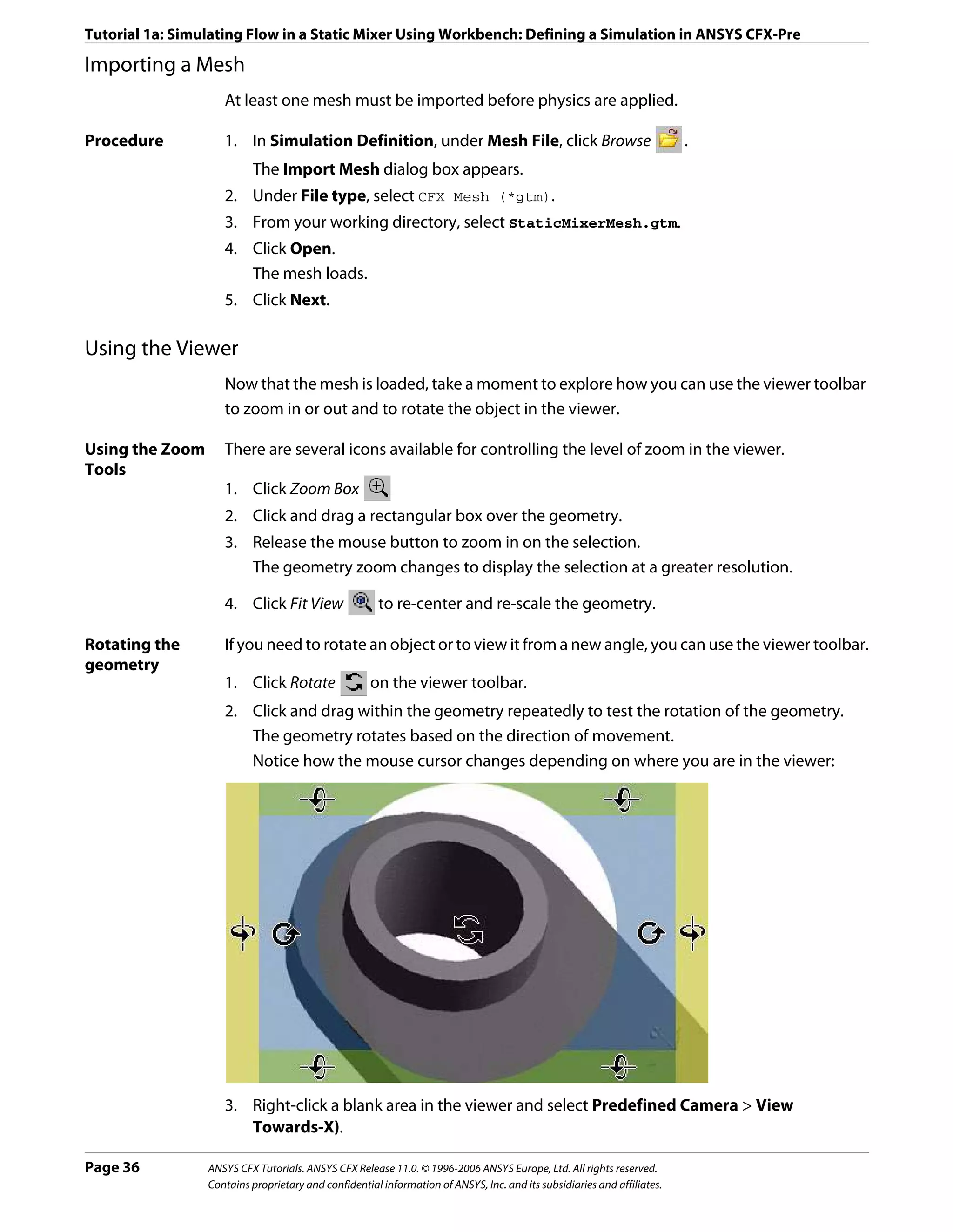 Tutorial 1a: Simulating Flow in a Static Mixer Using Workbench: Defining a Simulation in ANSYS CFX-Pre

Importing a Mesh
                    At least one mesh must be imported before physics are applied.

Procedure           1. In Simulation Definition, under Mesh File, click Browse                                           .
                          The Import Mesh dialog box appears.
                    2. Under File type, select CFX Mesh (*gtm).
                    3. From your working directory, select StaticMixerMesh.gtm.
                    4. Click Open.
                       The mesh loads.
                    5. Click Next.

Using the Viewer
                    Now that the mesh is loaded, take a moment to explore how you can use the viewer toolbar
                    to zoom in or out and to rotate the object in the viewer.

Using the Zoom      There are several icons available for controlling the level of zoom in the viewer.
Tools
                    1. Click Zoom Box
                    2. Click and drag a rectangular box over the geometry.
                    3. Release the mouse button to zoom in on the selection.
                       The geometry zoom changes to display the selection at a greater resolution.

                    4. Click Fit View                 to re-center and re-scale the geometry.

Rotating the        If you need to rotate an object or to view it from a new angle, you can use the viewer toolbar.
geometry
                    1. Click Rotate                  on the viewer toolbar.
                    2. Click and drag within the geometry repeatedly to test the rotation of the geometry.
                       The geometry rotates based on the direction of movement.
                       Notice how the mouse cursor changes depending on where you are in the viewer:




                    3. Right-click a blank area in the viewer and select Predefined Camera > View
                       Towards-X).

Page 36          ANSYS CFX Tutorials. ANSYS CFX Release 11.0. © 1996-2006 ANSYS Europe, Ltd. All rights reserved.
                 Contains proprietary and confidential information of ANSYS, Inc. and its subsidiaries and affiliates.
 