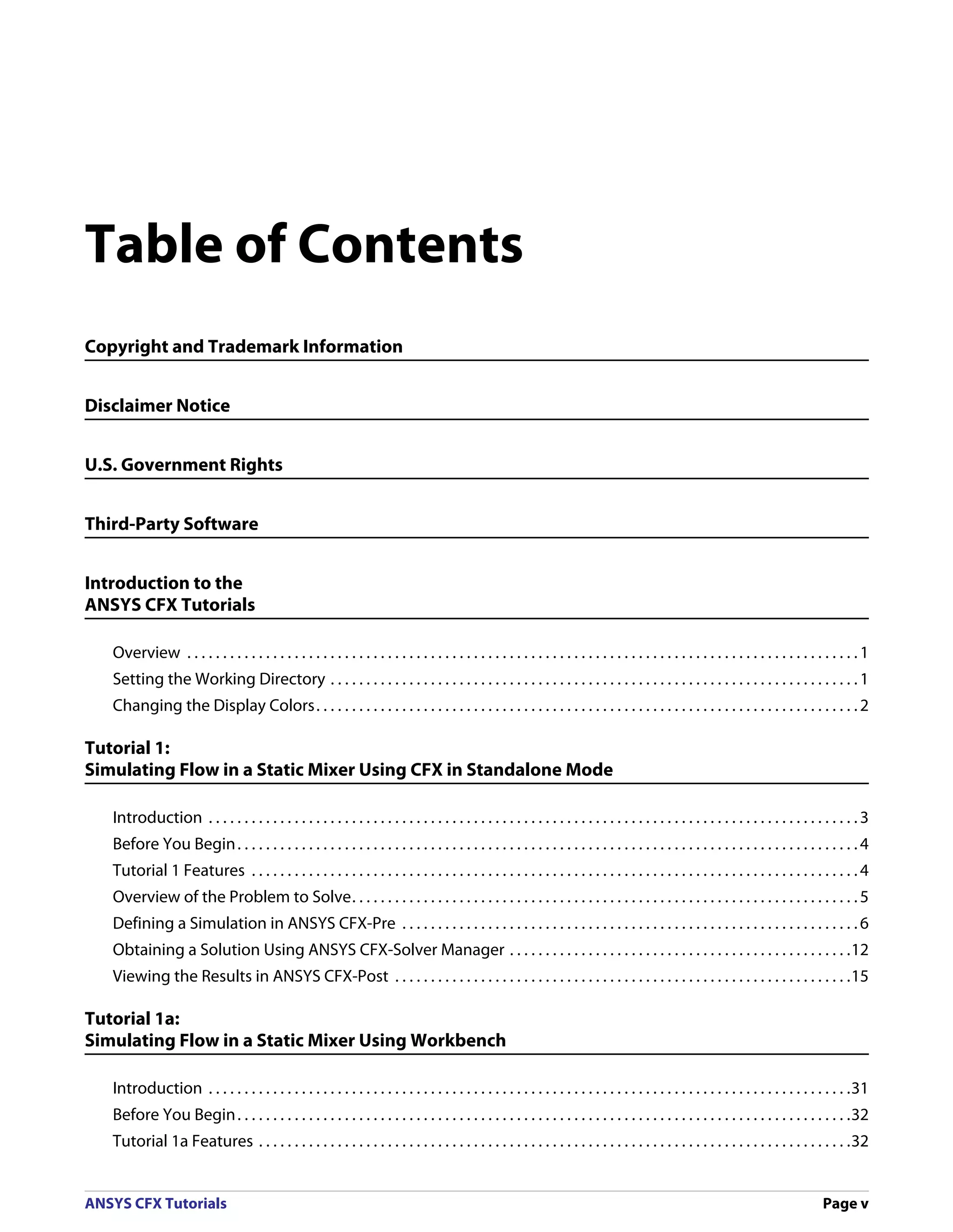 Table of Contents
Copyright and Trademark Information


Disclaimer Notice


U.S. Government Rights


Third-Party Software


Introduction to the
ANSYS CFX Tutorials

   Overview . . . . . . . . . . . . . . . . . . . . . . . . . . . . . . . . . . . . . . . . . . . . . . . . . . . . . . . . . . . . . . . . . . . . . . . . . . . . . . . . . . . . . . . . . . . . . . 1
   Setting the Working Directory . . . . . . . . . . . . . . . . . . . . . . . . . . . . . . . . . . . . . . . . . . . . . . . . . . . . . . . . . . . . . . . . . . . . . . . . . . 1
   Changing the Display Colors. . . . . . . . . . . . . . . . . . . . . . . . . . . . . . . . . . . . . . . . . . . . . . . . . . . . . . . . . . . . . . . . . . . . . . . . . . . . 2

Tutorial 1:
Simulating Flow in a Static Mixer Using CFX in Standalone Mode

   Introduction . . . . . . . . . . . . . . . . . . . . . . . . . . . . . . . . . . . . . . . . . . . . . . . . . . . . . . . . . . . . . . . . . . . . . . . . . . . . . . . . . . . . . . . . . . . 3
   Before You Begin . . . . . . . . . . . . . . . . . . . . . . . . . . . . . . . . . . . . . . . . . . . . . . . . . . . . . . . . . . . . . . . . . . . . . . . . . . . . . . . . . . . . . . . 4
   Tutorial 1 Features . . . . . . . . . . . . . . . . . . . . . . . . . . . . . . . . . . . . . . . . . . . . . . . . . . . . . . . . . . . . . . . . . . . . . . . . . . . . . . . . . . . . . 4
   Overview of the Problem to Solve. . . . . . . . . . . . . . . . . . . . . . . . . . . . . . . . . . . . . . . . . . . . . . . . . . . . . . . . . . . . . . . . . . . . . . . 5
   Defining a Simulation in ANSYS CFX-Pre . . . . . . . . . . . . . . . . . . . . . . . . . . . . . . . . . . . . . . . . . . . . . . . . . . . . . . . . . . . . . . . . 6
   Obtaining a Solution Using ANSYS CFX-Solver Manager . . . . . . . . . . . . . . . . . . . . . . . . . . . . . . . . . . . . . . . . . . . . . . . .12
   Viewing the Results in ANSYS CFX-Post . . . . . . . . . . . . . . . . . . . . . . . . . . . . . . . . . . . . . . . . . . . . . . . . . . . . . . . . . . . . . . . .15

Tutorial 1a:
Simulating Flow in a Static Mixer Using Workbench

   Introduction . . . . . . . . . . . . . . . . . . . . . . . . . . . . . . . . . . . . . . . . . . . . . . . . . . . . . . . . . . . . . . . . . . . . . . . . . . . . . . . . . . . . . . . . . .31
   Before You Begin . . . . . . . . . . . . . . . . . . . . . . . . . . . . . . . . . . . . . . . . . . . . . . . . . . . . . . . . . . . . . . . . . . . . . . . . . . . . . . . . . . . . . .32
   Tutorial 1a Features . . . . . . . . . . . . . . . . . . . . . . . . . . . . . . . . . . . . . . . . . . . . . . . . . . . . . . . . . . . . . . . . . . . . . . . . . . . . . . . . . . .32


ANSYS CFX Tutorials                                                                                                                                                                         Page v
 