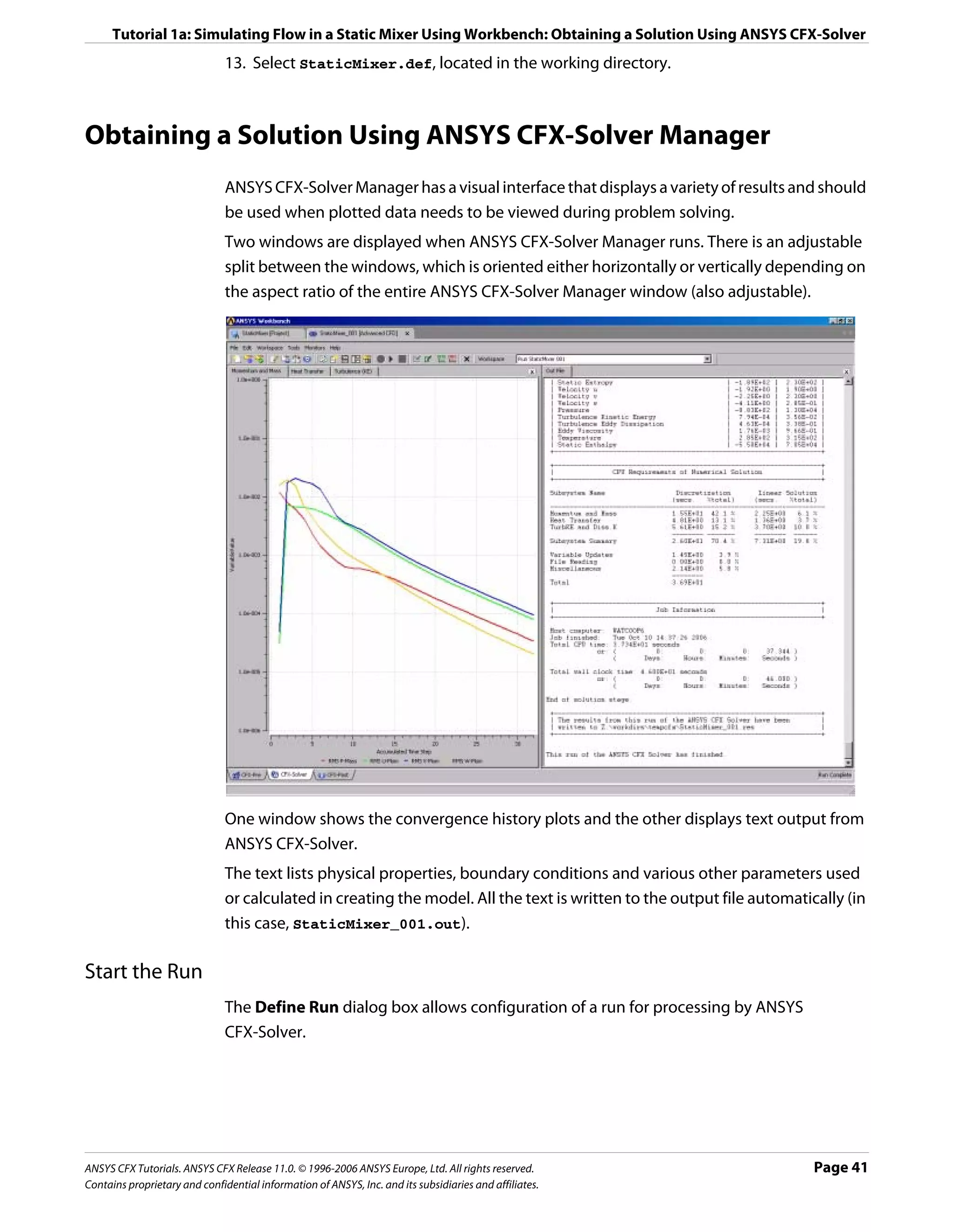 Tutorial 1a: Simulating Flow in a Static Mixer Using Workbench: Obtaining a Solution Using ANSYS CFX-Solver
                               13. Select StaticMixer.def, located in the working directory.



Obtaining a Solution Using ANSYS CFX-Solver Manager
                               ANSYS CFX-Solver Manager has a visual interface that displays a variety of results and should
                               be used when plotted data needs to be viewed during problem solving.
                               Two windows are displayed when ANSYS CFX-Solver Manager runs. There is an adjustable
                               split between the windows, which is oriented either horizontally or vertically depending on
                               the aspect ratio of the entire ANSYS CFX-Solver Manager window (also adjustable).




                               One window shows the convergence history plots and the other displays text output from
                               ANSYS CFX-Solver.
                               The text lists physical properties, boundary conditions and various other parameters used
                               or calculated in creating the model. All the text is written to the output file automatically (in
                               this case, StaticMixer_001.out).

Start the Run
                               The Define Run dialog box allows configuration of a run for processing by ANSYS
                               CFX-Solver.




ANSYS CFX Tutorials. ANSYS CFX Release 11.0. © 1996-2006 ANSYS Europe, Ltd. All rights reserved.                        Page 41
Contains proprietary and confidential information of ANSYS, Inc. and its subsidiaries and affiliates.
 