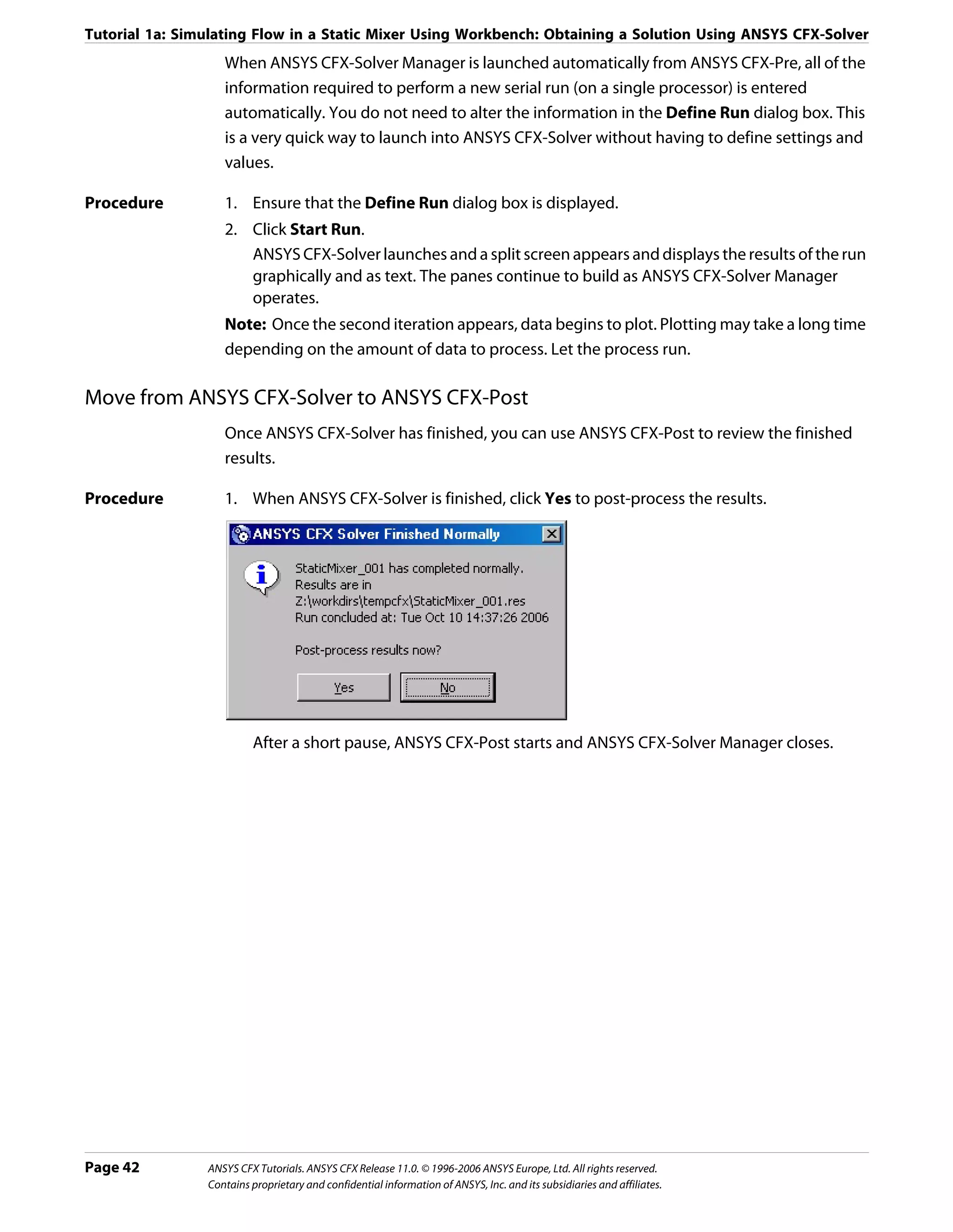 Tutorial 1a: Simulating Flow in a Static Mixer Using Workbench: Obtaining a Solution Using ANSYS CFX-Solver
                   When ANSYS CFX-Solver Manager is launched automatically from ANSYS CFX-Pre, all of the
                   information required to perform a new serial run (on a single processor) is entered
                   automatically. You do not need to alter the information in the Define Run dialog box. This
                   is a very quick way to launch into ANSYS CFX-Solver without having to define settings and
                   values.

Procedure          1. Ensure that the Define Run dialog box is displayed.
                   2. Click Start Run.
                      ANSYS CFX-Solver launches and a split screen appears and displays the results of the run
                      graphically and as text. The panes continue to build as ANSYS CFX-Solver Manager
                      operates.
                   Note: Once the second iteration appears, data begins to plot. Plotting may take a long time
                   depending on the amount of data to process. Let the process run.

Move from ANSYS CFX-Solver to ANSYS CFX-Post
                   Once ANSYS CFX-Solver has finished, you can use ANSYS CFX-Post to review the finished
                   results.

Procedure          1. When ANSYS CFX-Solver is finished, click Yes to post-process the results.




                         After a short pause, ANSYS CFX-Post starts and ANSYS CFX-Solver Manager closes.




Page 42         ANSYS CFX Tutorials. ANSYS CFX Release 11.0. © 1996-2006 ANSYS Europe, Ltd. All rights reserved.
                Contains proprietary and confidential information of ANSYS, Inc. and its subsidiaries and affiliates.
 