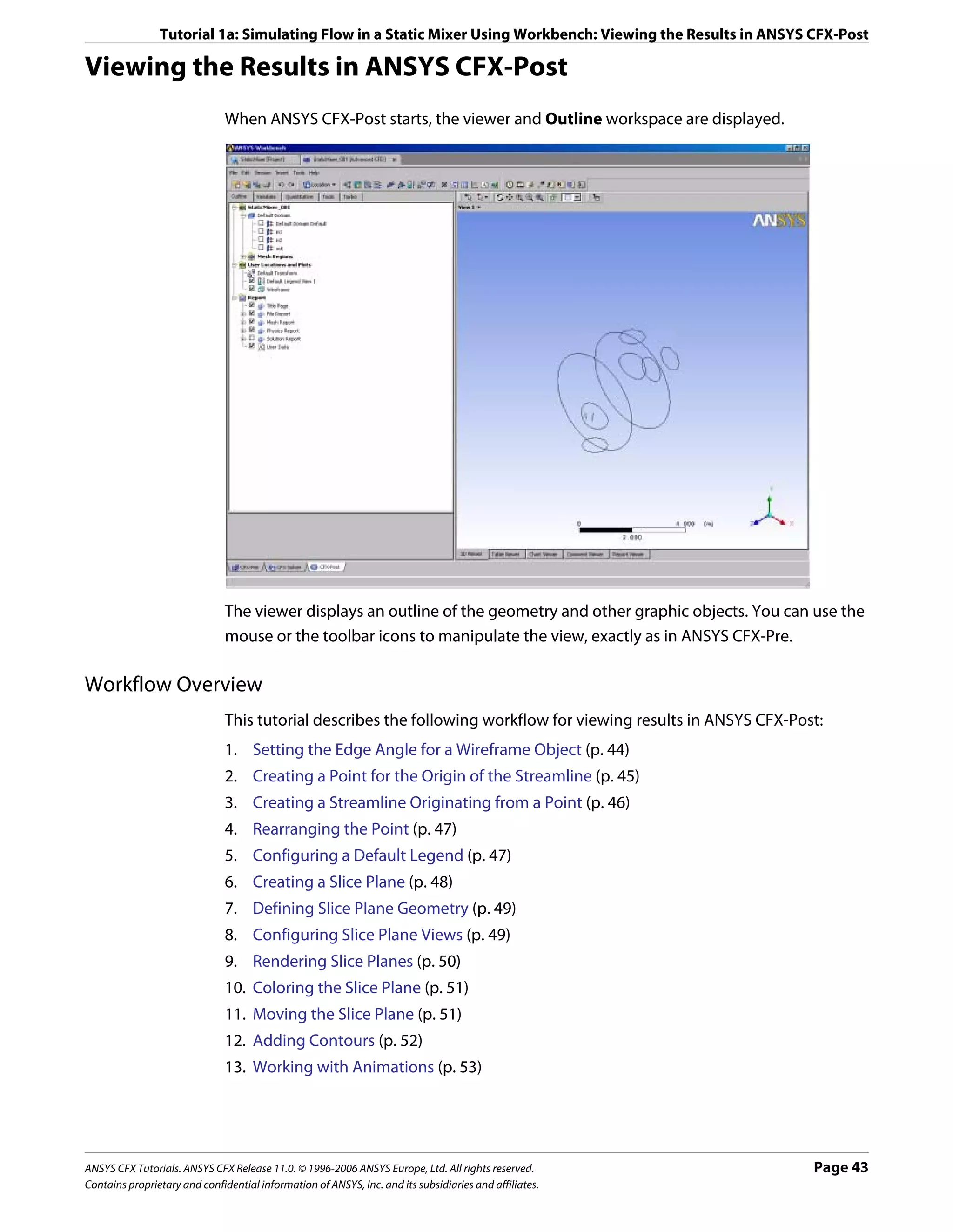Tutorial 1a: Simulating Flow in a Static Mixer Using Workbench: Viewing the Results in ANSYS CFX-Post

Viewing the Results in ANSYS CFX-Post
                               When ANSYS CFX-Post starts, the viewer and Outline workspace are displayed.




                               The viewer displays an outline of the geometry and other graphic objects. You can use the
                               mouse or the toolbar icons to manipulate the view, exactly as in ANSYS CFX-Pre.

Workflow Overview
                               This tutorial describes the following workflow for viewing results in ANSYS CFX-Post:
                               1. Setting the Edge Angle for a Wireframe Object (p. 44)
                               2. Creating a Point for the Origin of the Streamline (p. 45)
                               3. Creating a Streamline Originating from a Point (p. 46)
                               4. Rearranging the Point (p. 47)
                               5. Configuring a Default Legend (p. 47)
                               6. Creating a Slice Plane (p. 48)
                               7. Defining Slice Plane Geometry (p. 49)
                               8. Configuring Slice Plane Views (p. 49)
                               9. Rendering Slice Planes (p. 50)
                               10. Coloring the Slice Plane (p. 51)
                               11. Moving the Slice Plane (p. 51)
                               12. Adding Contours (p. 52)
                               13. Working with Animations (p. 53)




ANSYS CFX Tutorials. ANSYS CFX Release 11.0. © 1996-2006 ANSYS Europe, Ltd. All rights reserved.                  Page 43
Contains proprietary and confidential information of ANSYS, Inc. and its subsidiaries and affiliates.
 