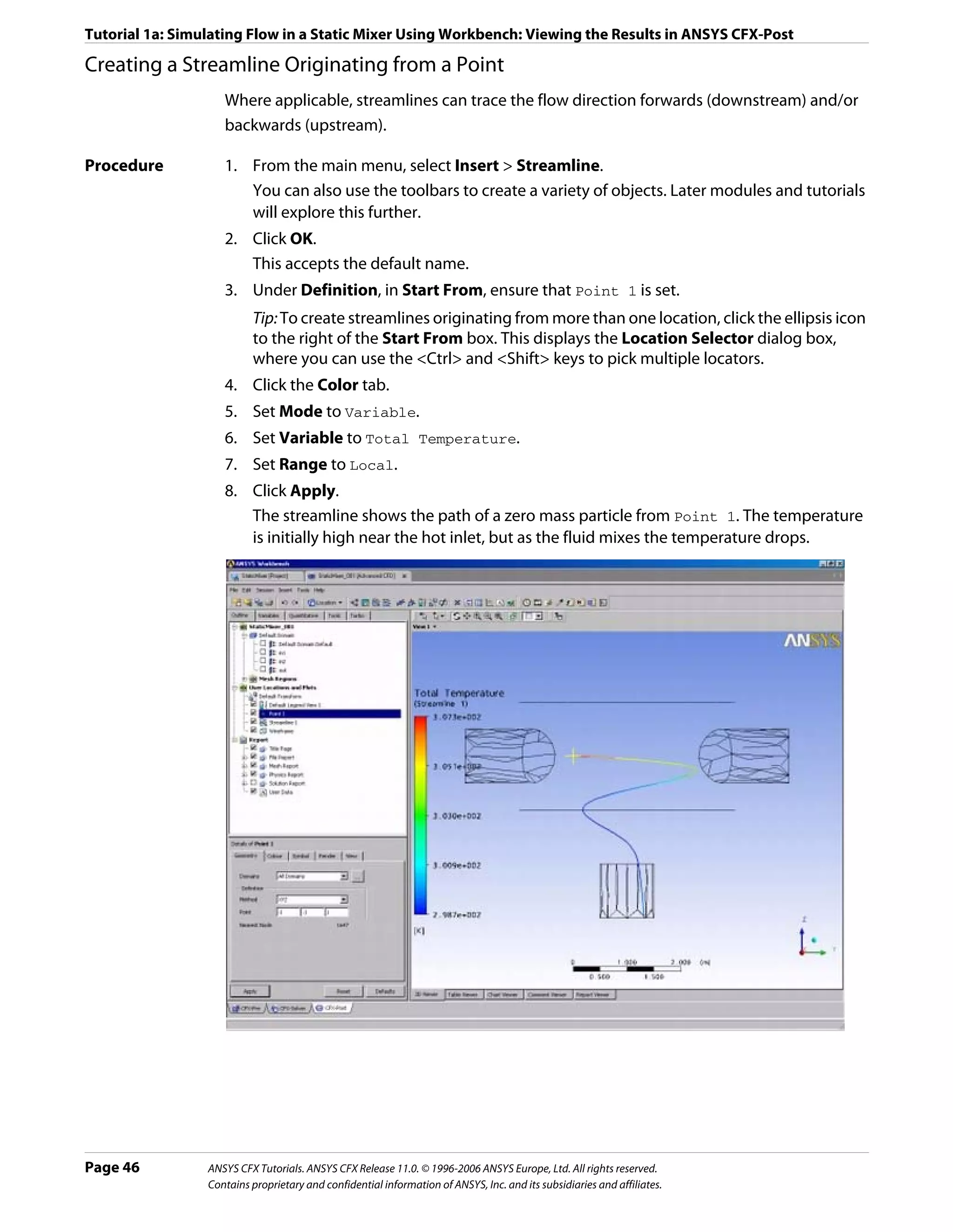 Tutorial 1a: Simulating Flow in a Static Mixer Using Workbench: Viewing the Results in ANSYS CFX-Post

Creating a Streamline Originating from a Point
                    Where applicable, streamlines can trace the flow direction forwards (downstream) and/or
                    backwards (upstream).

Procedure           1. From the main menu, select Insert > Streamline.
                       You can also use the toolbars to create a variety of objects. Later modules and tutorials
                       will explore this further.
                    2. Click OK.
                       This accepts the default name.
                    3. Under Definition, in Start From, ensure that Point 1 is set.
                          Tip: To create streamlines originating from more than one location, click the ellipsis icon
                          to the right of the Start From box. This displays the Location Selector dialog box,
                          where you can use the <Ctrl> and <Shift> keys to pick multiple locators.
                    4. Click the Color tab.
                    5. Set Mode to Variable.
                    6. Set Variable to Total Temperature.
                    7. Set Range to Local.
                    8. Click Apply.
                       The streamline shows the path of a zero mass particle from Point 1. The temperature
                       is initially high near the hot inlet, but as the fluid mixes the temperature drops.




Page 46          ANSYS CFX Tutorials. ANSYS CFX Release 11.0. © 1996-2006 ANSYS Europe, Ltd. All rights reserved.
                 Contains proprietary and confidential information of ANSYS, Inc. and its subsidiaries and affiliates.
 
