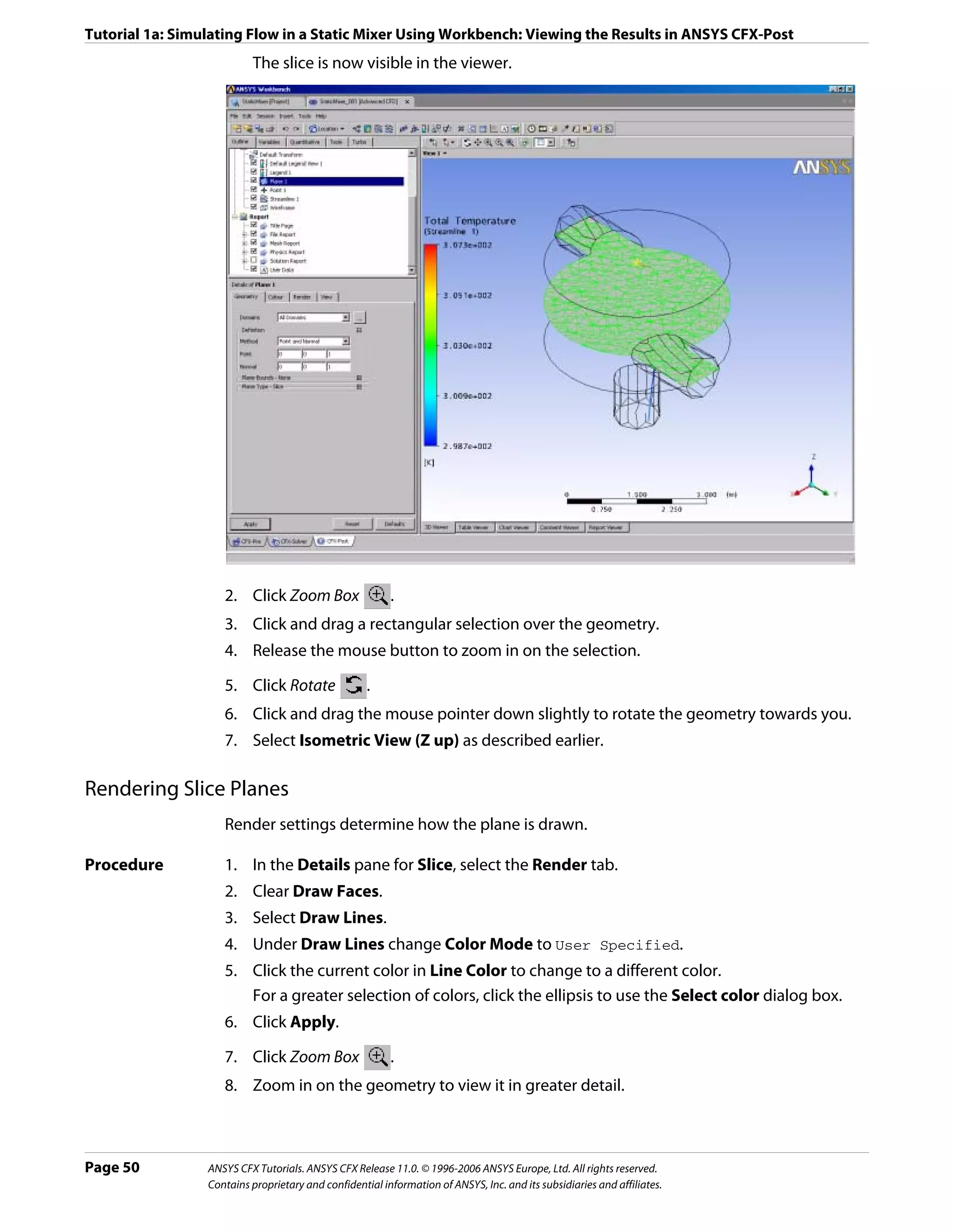 Tutorial 1a: Simulating Flow in a Static Mixer Using Workbench: Viewing the Results in ANSYS CFX-Post
                          The slice is now visible in the viewer.




                    2. Click Zoom Box                    .
                    3. Click and drag a rectangular selection over the geometry.
                    4. Release the mouse button to zoom in on the selection.

                    5. Click Rotate                 .
                    6. Click and drag the mouse pointer down slightly to rotate the geometry towards you.
                    7. Select Isometric View (Z up) as described earlier.

Rendering Slice Planes
                    Render settings determine how the plane is drawn.

Procedure           1. In the Details pane for Slice, select the Render tab.
                    2. Clear Draw Faces.
                    3. Select Draw Lines.
                    4. Under Draw Lines change Color Mode to User Specified.
                    5. Click the current color in Line Color to change to a different color.
                       For a greater selection of colors, click the ellipsis to use the Select color dialog box.
                    6. Click Apply.

                    7. Click Zoom Box                    .
                    8. Zoom in on the geometry to view it in greater detail.



Page 50          ANSYS CFX Tutorials. ANSYS CFX Release 11.0. © 1996-2006 ANSYS Europe, Ltd. All rights reserved.
                 Contains proprietary and confidential information of ANSYS, Inc. and its subsidiaries and affiliates.
 