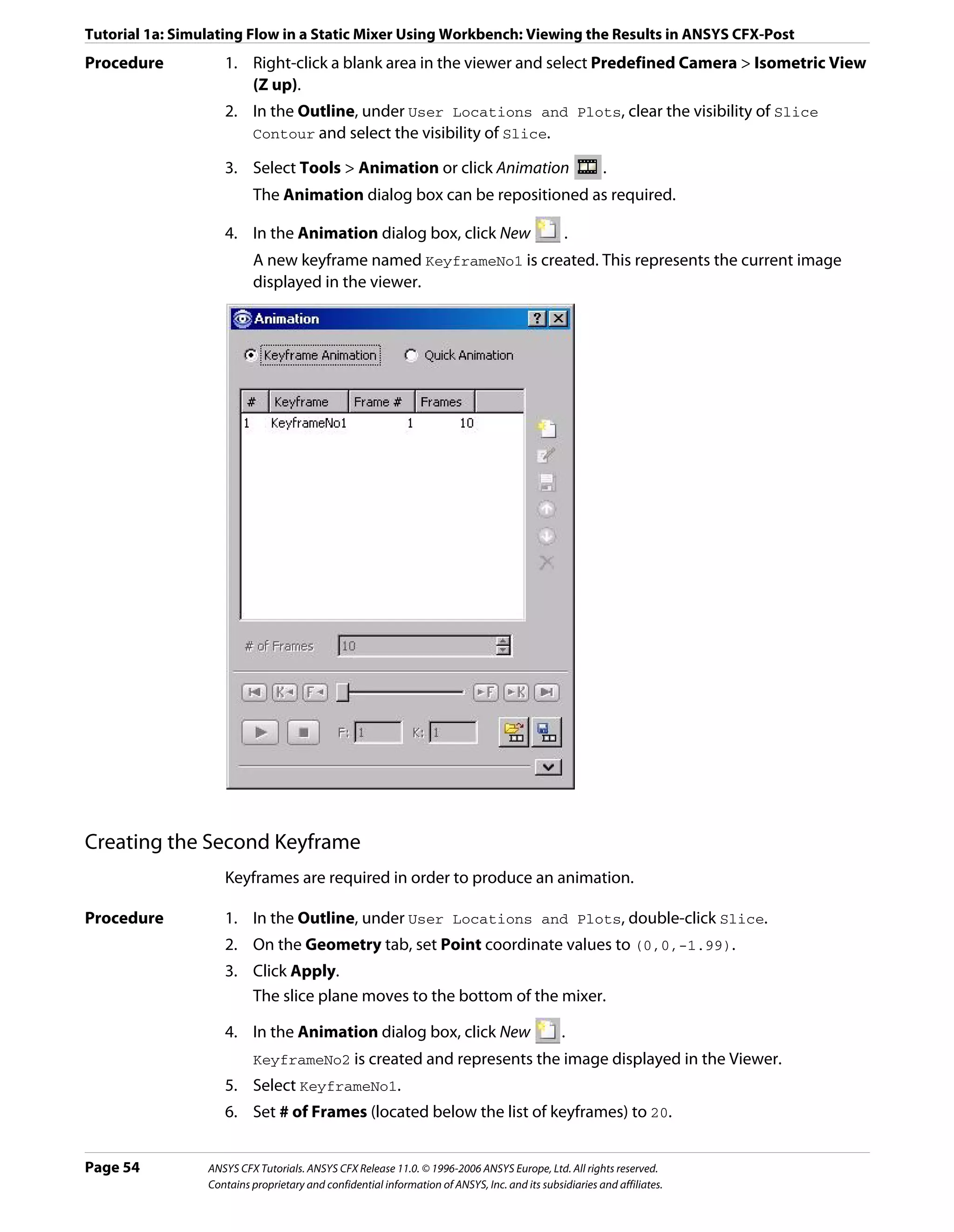 Tutorial 1a: Simulating Flow in a Static Mixer Using Workbench: Viewing the Results in ANSYS CFX-Post
Procedure           1. Right-click a blank area in the viewer and select Predefined Camera > Isometric View
                       (Z up).
                    2. In the Outline, under User Locations and Plots, clear the visibility of Slice
                       Contour and select the visibility of Slice.

                    3. Select Tools > Animation or click Animation                                      .
                          The Animation dialog box can be repositioned as required.

                    4. In the Animation dialog box, click New                                   .
                          A new keyframe named KeyframeNo1 is created. This represents the current image
                          displayed in the viewer.




Creating the Second Keyframe
                    Keyframes are required in order to produce an animation.

Procedure           1. In the Outline, under User Locations and Plots, double-click Slice.
                    2. On the Geometry tab, set Point coordinate values to (0,0,-1.99).
                    3. Click Apply.
                       The slice plane moves to the bottom of the mixer.

                    4. In the Animation dialog box, click New                                  .
                          KeyframeNo2 is created and represents the image displayed in the Viewer.
                    5. Select KeyframeNo1.
                    6. Set # of Frames (located below the list of keyframes) to 20.


Page 54          ANSYS CFX Tutorials. ANSYS CFX Release 11.0. © 1996-2006 ANSYS Europe, Ltd. All rights reserved.
                 Contains proprietary and confidential information of ANSYS, Inc. and its subsidiaries and affiliates.
 