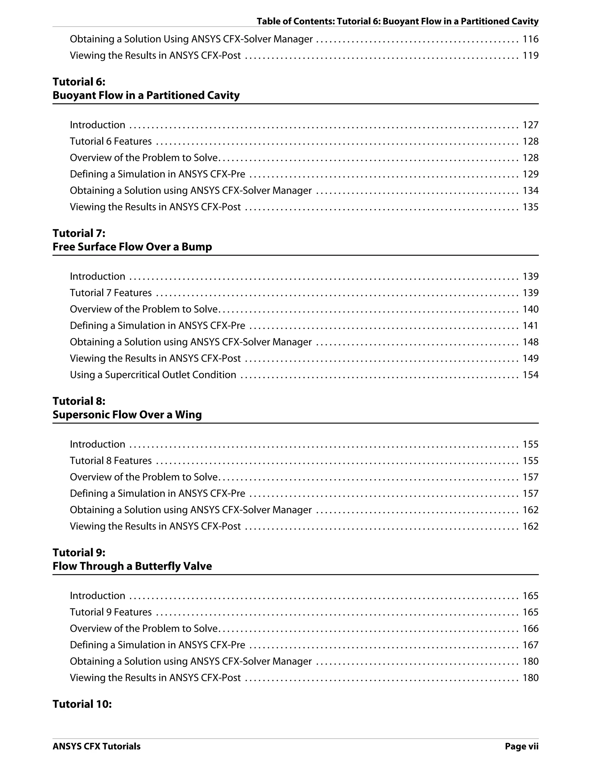 Table of Contents: Tutorial 6: Buoyant Flow in a Partitioned Cavity
   Obtaining a Solution Using ANSYS CFX-Solver Manager . . . . . . . . . . . . . . . . . . . . . . . . . . . . . . . . . . . . . . . . . . . . . . 116
   Viewing the Results in ANSYS CFX-Post . . . . . . . . . . . . . . . . . . . . . . . . . . . . . . . . . . . . . . . . . . . . . . . . . . . . . . . . . . . . . . 119

Tutorial 6:
Buoyant Flow in a Partitioned Cavity

   Introduction . . . . . . . . . . . . . . . . . . . . . . . . . . . . . . . . . . . . . . . . . . . . . . . . . . . . . . . . . . . . . . . . . . . . . . . . . . . . . . . . . . . . . . . . 127
   Tutorial 6 Features . . . . . . . . . . . . . . . . . . . . . . . . . . . . . . . . . . . . . . . . . . . . . . . . . . . . . . . . . . . . . . . . . . . . . . . . . . . . . . . . . . 128
   Overview of the Problem to Solve. . . . . . . . . . . . . . . . . . . . . . . . . . . . . . . . . . . . . . . . . . . . . . . . . . . . . . . . . . . . . . . . . . . . 128
   Defining a Simulation in ANSYS CFX-Pre . . . . . . . . . . . . . . . . . . . . . . . . . . . . . . . . . . . . . . . . . . . . . . . . . . . . . . . . . . . . . 129
   Obtaining a Solution using ANSYS CFX-Solver Manager . . . . . . . . . . . . . . . . . . . . . . . . . . . . . . . . . . . . . . . . . . . . . . 134
   Viewing the Results in ANSYS CFX-Post . . . . . . . . . . . . . . . . . . . . . . . . . . . . . . . . . . . . . . . . . . . . . . . . . . . . . . . . . . . . . . 135

Tutorial 7:
Free Surface Flow Over a Bump

   Introduction . . . . . . . . . . . . . . . . . . . . . . . . . . . . . . . . . . . . . . . . . . . . . . . . . . . . . . . . . . . . . . . . . . . . . . . . . . . . . . . . . . . . . . . . 139
   Tutorial 7 Features . . . . . . . . . . . . . . . . . . . . . . . . . . . . . . . . . . . . . . . . . . . . . . . . . . . . . . . . . . . . . . . . . . . . . . . . . . . . . . . . . . 139
   Overview of the Problem to Solve. . . . . . . . . . . . . . . . . . . . . . . . . . . . . . . . . . . . . . . . . . . . . . . . . . . . . . . . . . . . . . . . . . . . 140
   Defining a Simulation in ANSYS CFX-Pre . . . . . . . . . . . . . . . . . . . . . . . . . . . . . . . . . . . . . . . . . . . . . . . . . . . . . . . . . . . . . 141
   Obtaining a Solution using ANSYS CFX-Solver Manager . . . . . . . . . . . . . . . . . . . . . . . . . . . . . . . . . . . . . . . . . . . . . . 148
   Viewing the Results in ANSYS CFX-Post . . . . . . . . . . . . . . . . . . . . . . . . . . . . . . . . . . . . . . . . . . . . . . . . . . . . . . . . . . . . . . 149
   Using a Supercritical Outlet Condition . . . . . . . . . . . . . . . . . . . . . . . . . . . . . . . . . . . . . . . . . . . . . . . . . . . . . . . . . . . . . . . 154

Tutorial 8:
Supersonic Flow Over a Wing

   Introduction . . . . . . . . . . . . . . . . . . . . . . . . . . . . . . . . . . . . . . . . . . . . . . . . . . . . . . . . . . . . . . . . . . . . . . . . . . . . . . . . . . . . . . . . 155
   Tutorial 8 Features . . . . . . . . . . . . . . . . . . . . . . . . . . . . . . . . . . . . . . . . . . . . . . . . . . . . . . . . . . . . . . . . . . . . . . . . . . . . . . . . . . 155
   Overview of the Problem to Solve. . . . . . . . . . . . . . . . . . . . . . . . . . . . . . . . . . . . . . . . . . . . . . . . . . . . . . . . . . . . . . . . . . . . 157
   Defining a Simulation in ANSYS CFX-Pre . . . . . . . . . . . . . . . . . . . . . . . . . . . . . . . . . . . . . . . . . . . . . . . . . . . . . . . . . . . . . 157
   Obtaining a Solution using ANSYS CFX-Solver Manager . . . . . . . . . . . . . . . . . . . . . . . . . . . . . . . . . . . . . . . . . . . . . . 162
   Viewing the Results in ANSYS CFX-Post . . . . . . . . . . . . . . . . . . . . . . . . . . . . . . . . . . . . . . . . . . . . . . . . . . . . . . . . . . . . . . 162

Tutorial 9:
Flow Through a Butterfly Valve

   Introduction . . . . . . . . . . . . . . . . . . . . . . . . . . . . . . . . . . . . . . . . . . . . . . . . . . . . . . . . . . . . . . . . . . . . . . . . . . . . . . . . . . . . . . . . 165
   Tutorial 9 Features . . . . . . . . . . . . . . . . . . . . . . . . . . . . . . . . . . . . . . . . . . . . . . . . . . . . . . . . . . . . . . . . . . . . . . . . . . . . . . . . . . 165
   Overview of the Problem to Solve. . . . . . . . . . . . . . . . . . . . . . . . . . . . . . . . . . . . . . . . . . . . . . . . . . . . . . . . . . . . . . . . . . . . 166
   Defining a Simulation in ANSYS CFX-Pre . . . . . . . . . . . . . . . . . . . . . . . . . . . . . . . . . . . . . . . . . . . . . . . . . . . . . . . . . . . . . 167
   Obtaining a Solution using ANSYS CFX-Solver Manager . . . . . . . . . . . . . . . . . . . . . . . . . . . . . . . . . . . . . . . . . . . . . . 180
   Viewing the Results in ANSYS CFX-Post . . . . . . . . . . . . . . . . . . . . . . . . . . . . . . . . . . . . . . . . . . . . . . . . . . . . . . . . . . . . . . 180

Tutorial 10:


ANSYS CFX Tutorials                                                                                                                                                                  Page vii
 
