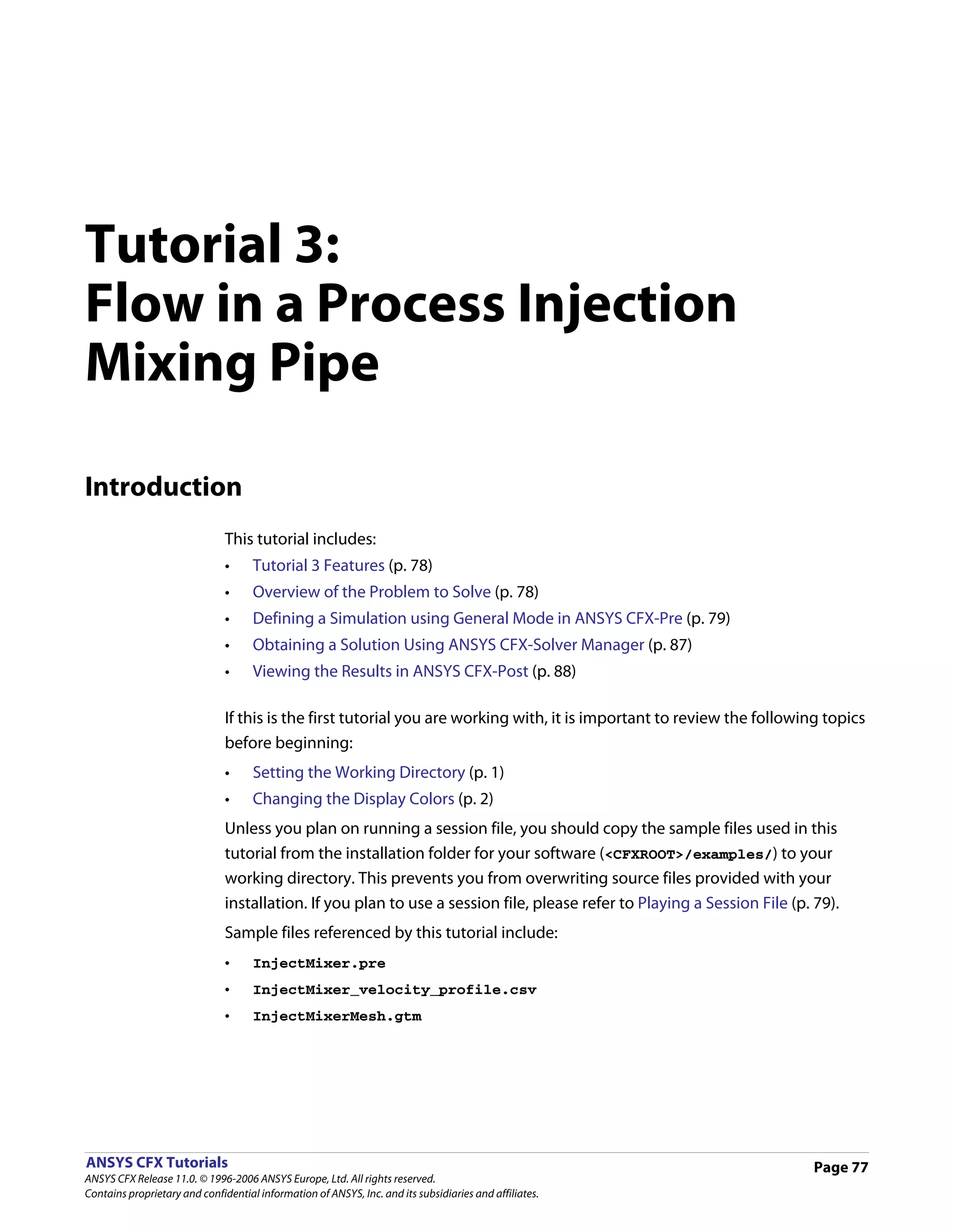 Tutorial 3:
Flow in a Process Injection
Mixing Pipe

Introduction
                               This tutorial includes:
                               •     Tutorial 3 Features (p. 78)
                               •     Overview of the Problem to Solve (p. 78)
                               •     Defining a Simulation using General Mode in ANSYS CFX-Pre (p. 79)
                               •     Obtaining a Solution Using ANSYS CFX-Solver Manager (p. 87)
                               •     Viewing the Results in ANSYS CFX-Post (p. 88)

                               If this is the first tutorial you are working with, it is important to review the following topics
                               before beginning:
                               •     Setting the Working Directory (p. 1)
                               •     Changing the Display Colors (p. 2)
                               Unless you plan on running a session file, you should copy the sample files used in this
                               tutorial from the installation folder for your software (<CFXROOT>/examples/) to your
                               working directory. This prevents you from overwriting source files provided with your
                               installation. If you plan to use a session file, please refer to Playing a Session File (p. 79).
                               Sample files referenced by this tutorial include:
                               •     InjectMixer.pre
                               •     InjectMixer_velocity_profile.csv
                               •     InjectMixerMesh.gtm




ANSYS CFX Tutorials                                                                                                        Page 77
ANSYS CFX Release 11.0. © 1996-2006 ANSYS Europe, Ltd. All rights reserved.
Contains proprietary and confidential information of ANSYS, Inc. and its subsidiaries and affiliates.
 