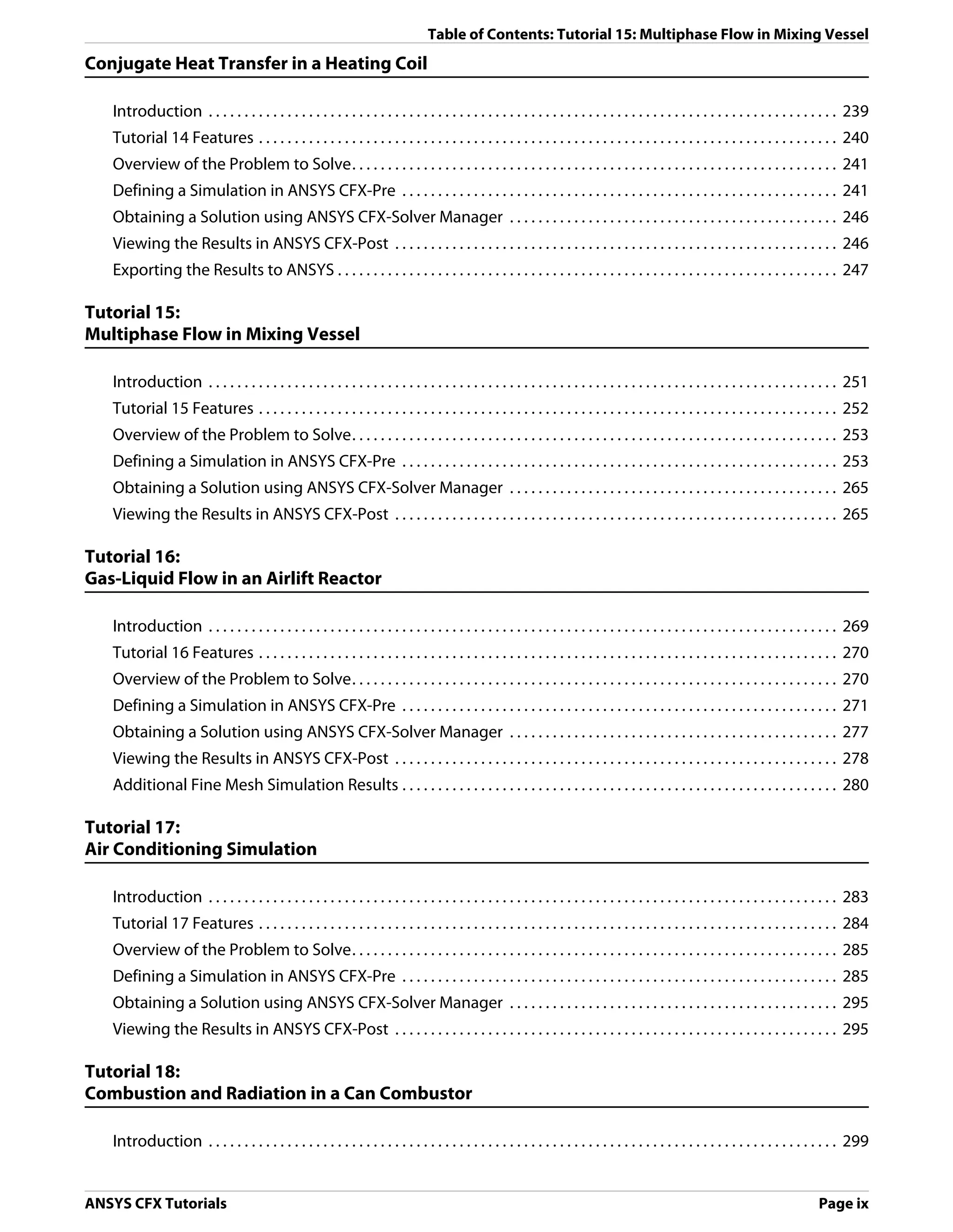 Table of Contents: Tutorial 15: Multiphase Flow in Mixing Vessel
Conjugate Heat Transfer in a Heating Coil

   Introduction . . . . . . . . . . . . . . . . . . . . . . . . . . . . . . . . . . . . . . . . . . . . . . . . . . . . . . . . . . . . . . . . . . . . . . . . . . . . . . . . . . . . . . . . 239
   Tutorial 14 Features . . . . . . . . . . . . . . . . . . . . . . . . . . . . . . . . . . . . . . . . . . . . . . . . . . . . . . . . . . . . . . . . . . . . . . . . . . . . . . . . . 240
   Overview of the Problem to Solve. . . . . . . . . . . . . . . . . . . . . . . . . . . . . . . . . . . . . . . . . . . . . . . . . . . . . . . . . . . . . . . . . . . . 241
   Defining a Simulation in ANSYS CFX-Pre . . . . . . . . . . . . . . . . . . . . . . . . . . . . . . . . . . . . . . . . . . . . . . . . . . . . . . . . . . . . . 241
   Obtaining a Solution using ANSYS CFX-Solver Manager . . . . . . . . . . . . . . . . . . . . . . . . . . . . . . . . . . . . . . . . . . . . . . 246
   Viewing the Results in ANSYS CFX-Post . . . . . . . . . . . . . . . . . . . . . . . . . . . . . . . . . . . . . . . . . . . . . . . . . . . . . . . . . . . . . . 246
   Exporting the Results to ANSYS . . . . . . . . . . . . . . . . . . . . . . . . . . . . . . . . . . . . . . . . . . . . . . . . . . . . . . . . . . . . . . . . . . . . . . 247

Tutorial 15:
Multiphase Flow in Mixing Vessel

   Introduction . . . . . . . . . . . . . . . . . . . . . . . . . . . . . . . . . . . . . . . . . . . . . . . . . . . . . . . . . . . . . . . . . . . . . . . . . . . . . . . . . . . . . . . . 251
   Tutorial 15 Features . . . . . . . . . . . . . . . . . . . . . . . . . . . . . . . . . . . . . . . . . . . . . . . . . . . . . . . . . . . . . . . . . . . . . . . . . . . . . . . . . 252
   Overview of the Problem to Solve. . . . . . . . . . . . . . . . . . . . . . . . . . . . . . . . . . . . . . . . . . . . . . . . . . . . . . . . . . . . . . . . . . . . 253
   Defining a Simulation in ANSYS CFX-Pre . . . . . . . . . . . . . . . . . . . . . . . . . . . . . . . . . . . . . . . . . . . . . . . . . . . . . . . . . . . . . 253
   Obtaining a Solution using ANSYS CFX-Solver Manager . . . . . . . . . . . . . . . . . . . . . . . . . . . . . . . . . . . . . . . . . . . . . . 265
   Viewing the Results in ANSYS CFX-Post . . . . . . . . . . . . . . . . . . . . . . . . . . . . . . . . . . . . . . . . . . . . . . . . . . . . . . . . . . . . . . 265

Tutorial 16:
Gas-Liquid Flow in an Airlift Reactor

   Introduction . . . . . . . . . . . . . . . . . . . . . . . . . . . . . . . . . . . . . . . . . . . . . . . . . . . . . . . . . . . . . . . . . . . . . . . . . . . . . . . . . . . . . . . . 269
   Tutorial 16 Features . . . . . . . . . . . . . . . . . . . . . . . . . . . . . . . . . . . . . . . . . . . . . . . . . . . . . . . . . . . . . . . . . . . . . . . . . . . . . . . . . 270
   Overview of the Problem to Solve. . . . . . . . . . . . . . . . . . . . . . . . . . . . . . . . . . . . . . . . . . . . . . . . . . . . . . . . . . . . . . . . . . . . 270
   Defining a Simulation in ANSYS CFX-Pre . . . . . . . . . . . . . . . . . . . . . . . . . . . . . . . . . . . . . . . . . . . . . . . . . . . . . . . . . . . . . 271
   Obtaining a Solution using ANSYS CFX-Solver Manager . . . . . . . . . . . . . . . . . . . . . . . . . . . . . . . . . . . . . . . . . . . . . . 277
   Viewing the Results in ANSYS CFX-Post . . . . . . . . . . . . . . . . . . . . . . . . . . . . . . . . . . . . . . . . . . . . . . . . . . . . . . . . . . . . . . 278
   Additional Fine Mesh Simulation Results . . . . . . . . . . . . . . . . . . . . . . . . . . . . . . . . . . . . . . . . . . . . . . . . . . . . . . . . . . . . . 280

Tutorial 17:
Air Conditioning Simulation

   Introduction . . . . . . . . . . . . . . . . . . . . . . . . . . . . . . . . . . . . . . . . . . . . . . . . . . . . . . . . . . . . . . . . . . . . . . . . . . . . . . . . . . . . . . . . 283
   Tutorial 17 Features . . . . . . . . . . . . . . . . . . . . . . . . . . . . . . . . . . . . . . . . . . . . . . . . . . . . . . . . . . . . . . . . . . . . . . . . . . . . . . . . . 284
   Overview of the Problem to Solve. . . . . . . . . . . . . . . . . . . . . . . . . . . . . . . . . . . . . . . . . . . . . . . . . . . . . . . . . . . . . . . . . . . . 285
   Defining a Simulation in ANSYS CFX-Pre . . . . . . . . . . . . . . . . . . . . . . . . . . . . . . . . . . . . . . . . . . . . . . . . . . . . . . . . . . . . . 285
   Obtaining a Solution using ANSYS CFX-Solver Manager . . . . . . . . . . . . . . . . . . . . . . . . . . . . . . . . . . . . . . . . . . . . . . 295
   Viewing the Results in ANSYS CFX-Post . . . . . . . . . . . . . . . . . . . . . . . . . . . . . . . . . . . . . . . . . . . . . . . . . . . . . . . . . . . . . . 295

Tutorial 18:
Combustion and Radiation in a Can Combustor

   Introduction . . . . . . . . . . . . . . . . . . . . . . . . . . . . . . . . . . . . . . . . . . . . . . . . . . . . . . . . . . . . . . . . . . . . . . . . . . . . . . . . . . . . . . . . 299


ANSYS CFX Tutorials                                                                                                                                                                   Page ix
 