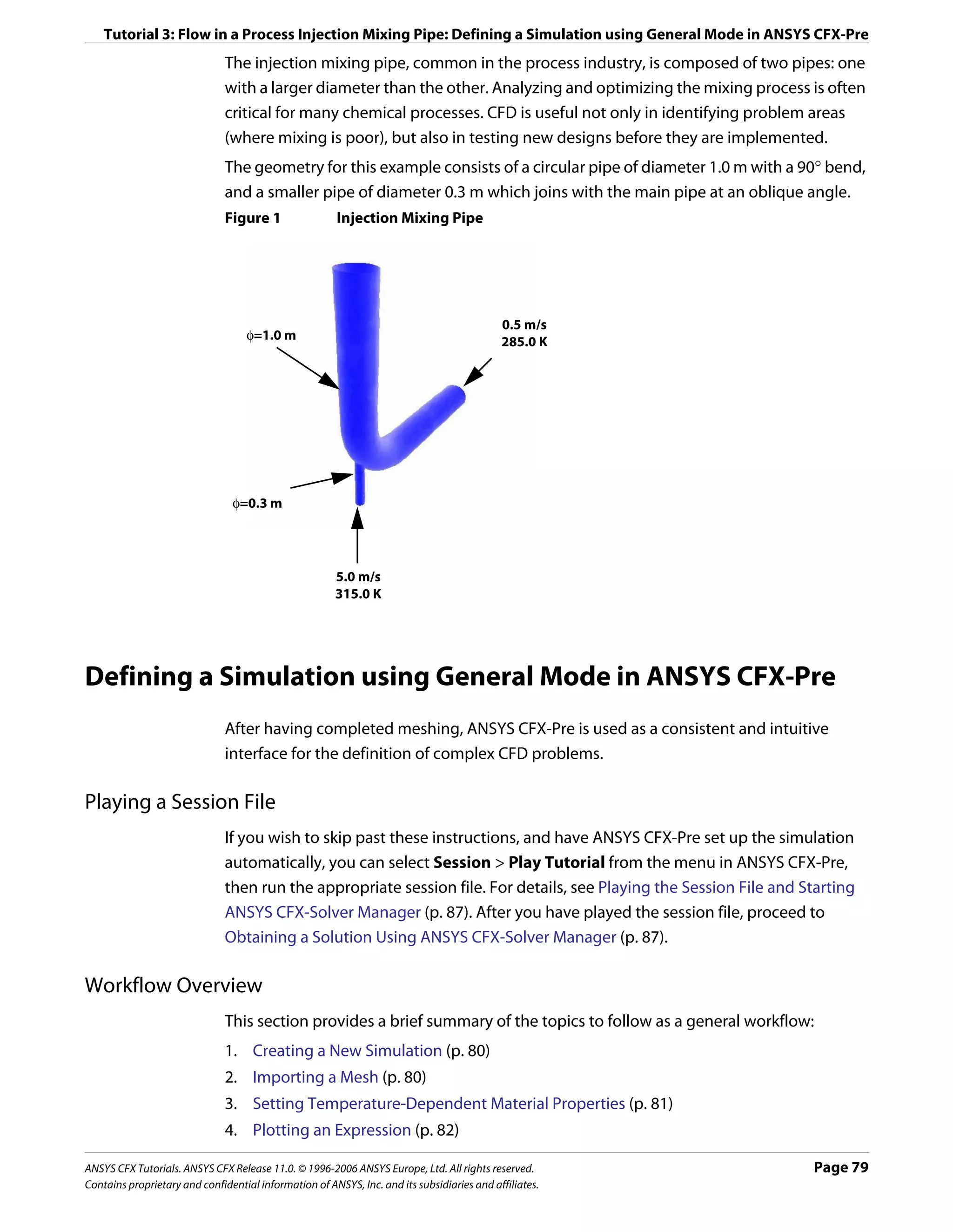 Tutorial 3: Flow in a Process Injection Mixing Pipe: Defining a Simulation using General Mode in ANSYS CFX-Pre
                               The injection mixing pipe, common in the process industry, is composed of two pipes: one
                               with a larger diameter than the other. Analyzing and optimizing the mixing process is often
                               critical for many chemical processes. CFD is useful not only in identifying problem areas
                               (where mixing is poor), but also in testing new designs before they are implemented.
                               The geometry for this example consists of a circular pipe of diameter 1.0 m with a 90° bend,
                               and a smaller pipe of diameter 0.3 m which joins with the main pipe at an oblique angle.
                               Figure 1                 Injection Mixing Pipe




                                                                                            0.5 m/s
                                   φ=1.0 m                                                  285.0 K




                                φ=0.3 m




                                                       5.0 m/s
                                                       315.0 K




Defining a Simulation using General Mode in ANSYS CFX-Pre
                               After having completed meshing, ANSYS CFX-Pre is used as a consistent and intuitive
                               interface for the definition of complex CFD problems.

Playing a Session File
                               If you wish to skip past these instructions, and have ANSYS CFX-Pre set up the simulation
                               automatically, you can select Session > Play Tutorial from the menu in ANSYS CFX-Pre,
                               then run the appropriate session file. For details, see Playing the Session File and Starting
                               ANSYS CFX-Solver Manager (p. 87). After you have played the session file, proceed to
                               Obtaining a Solution Using ANSYS CFX-Solver Manager (p. 87).

Workflow Overview
                               This section provides a brief summary of the topics to follow as a general workflow:
                               1. Creating a New Simulation (p. 80)
                               2. Importing a Mesh (p. 80)
                               3. Setting Temperature-Dependent Material Properties (p. 81)
                               4. Plotting an Expression (p. 82)

ANSYS CFX Tutorials. ANSYS CFX Release 11.0. © 1996-2006 ANSYS Europe, Ltd. All rights reserved.                     Page 79
Contains proprietary and confidential information of ANSYS, Inc. and its subsidiaries and affiliates.
 