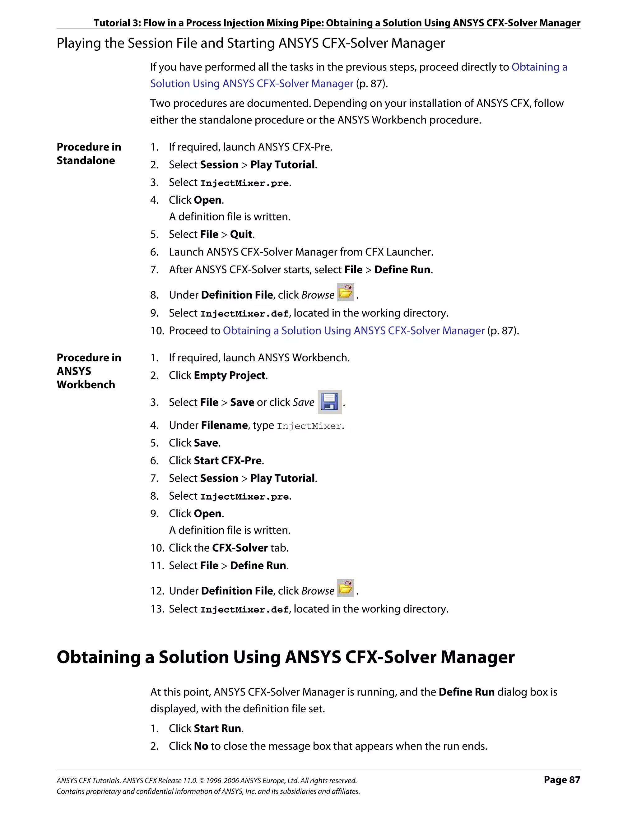 Tutorial 3: Flow in a Process Injection Mixing Pipe: Obtaining a Solution Using ANSYS CFX-Solver Manager

Playing the Session File and Starting ANSYS CFX-Solver Manager
                               If you have performed all the tasks in the previous steps, proceed directly to Obtaining a
                               Solution Using ANSYS CFX-Solver Manager (p. 87).
                               Two procedures are documented. Depending on your installation of ANSYS CFX, follow
                               either the standalone procedure or the ANSYS Workbench procedure.

Procedure in                   1. If required, launch ANSYS CFX-Pre.
Standalone                     2. Select Session > Play Tutorial.
                               3. Select InjectMixer.pre.
                               4. Click Open.
                                  A definition file is written.
                               5. Select File > Quit.
                               6. Launch ANSYS CFX-Solver Manager from CFX Launcher.
                               7. After ANSYS CFX-Solver starts, select File > Define Run.

                               8. Under Definition File, click Browse                              .
                               9. Select InjectMixer.def, located in the working directory.
                               10. Proceed to Obtaining a Solution Using ANSYS CFX-Solver Manager (p. 87).

Procedure in                   1. If required, launch ANSYS Workbench.
ANSYS                          2. Click Empty Project.
Workbench
                               3. Select File > Save or click Save                             .

                               4. Under Filename, type InjectMixer.
                               5. Click Save.
                               6. Click Start CFX-Pre.
                               7. Select Session > Play Tutorial.
                               8. Select InjectMixer.pre.
                               9. Click Open.
                                  A definition file is written.
                               10. Click the CFX-Solver tab.
                               11. Select File > Define Run.

                               12. Under Definition File, click Browse                             .
                               13. Select InjectMixer.def, located in the working directory.



Obtaining a Solution Using ANSYS CFX-Solver Manager
                               At this point, ANSYS CFX-Solver Manager is running, and the Define Run dialog box is
                               displayed, with the definition file set.
                               1. Click Start Run.
                               2. Click No to close the message box that appears when the run ends.

ANSYS CFX Tutorials. ANSYS CFX Release 11.0. © 1996-2006 ANSYS Europe, Ltd. All rights reserved.                   Page 87
Contains proprietary and confidential information of ANSYS, Inc. and its subsidiaries and affiliates.
 