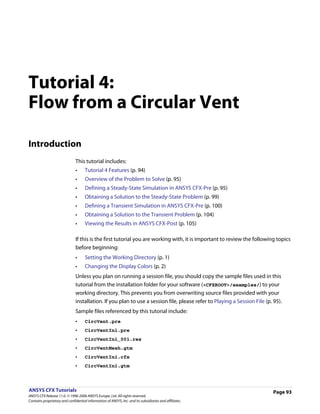 Tutorial 4:
Flow from a Circular Vent

Introduction
                               This tutorial includes:
                               •     Tutorial 4 Features (p. 94)
                               •     Overview of the Problem to Solve (p. 95)
                               •     Defining a Steady-State Simulation in ANSYS CFX-Pre (p. 95)
                               •     Obtaining a Solution to the Steady-State Problem (p. 99)
                               •     Defining a Transient Simulation in ANSYS CFX-Pre (p. 100)
                               •     Obtaining a Solution to the Transient Problem (p. 104)
                               •     Viewing the Results in ANSYS CFX-Post (p. 105)

                               If this is the first tutorial you are working with, it is important to review the following topics
                               before beginning:
                               •     Setting the Working Directory (p. 1)
                               •     Changing the Display Colors (p. 2)
                               Unless you plan on running a session file, you should copy the sample files used in this
                               tutorial from the installation folder for your software (<CFXROOT>/examples/) to your
                               working directory. This prevents you from overwriting source files provided with your
                               installation. If you plan to use a session file, please refer to Playing a Session File (p. 95).
                               Sample files referenced by this tutorial include:
                               •     CircVent.pre
                               •     CircVentIni.pre
                               •     CircVentIni_001.res
                               •     CircVentMesh.gtm
                               •     CircVentIni.cfx
                               •     CircVentIni.gtm



ANSYS CFX Tutorials                                                                                                        Page 93
ANSYS CFX Release 11.0. © 1996-2006 ANSYS Europe, Ltd. All rights reserved.
Contains proprietary and confidential information of ANSYS, Inc. and its subsidiaries and affiliates.
 