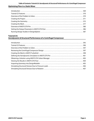 Table of Contents: Tutorial 23: Aerodynamic & Structural Performance of a Centrifugal Compressor
Optimizing Flow in a Static Mixer

   Introduction . . . . . . . . . . . . . . . . . . . . . . . . . . . . . . . . . . . . . . . . . . . . . . . . . . . . . . . . . . . . . . . . . . . . . . . . . . . . . . . . . . . . . . . . 369
   Tutorial 22 Features . . . . . . . . . . . . . . . . . . . . . . . . . . . . . . . . . . . . . . . . . . . . . . . . . . . . . . . . . . . . . . . . . . . . . . . . . . . . . . . . . 370
   Overview of the Problem to Solve. . . . . . . . . . . . . . . . . . . . . . . . . . . . . . . . . . . . . . . . . . . . . . . . . . . . . . . . . . . . . . . . . . . . 370
   Creating the Project . . . . . . . . . . . . . . . . . . . . . . . . . . . . . . . . . . . . . . . . . . . . . . . . . . . . . . . . . . . . . . . . . . . . . . . . . . . . . . . . . 371
   Creating the Geometry . . . . . . . . . . . . . . . . . . . . . . . . . . . . . . . . . . . . . . . . . . . . . . . . . . . . . . . . . . . . . . . . . . . . . . . . . . . . . . 372
   Creating the Mesh. . . . . . . . . . . . . . . . . . . . . . . . . . . . . . . . . . . . . . . . . . . . . . . . . . . . . . . . . . . . . . . . . . . . . . . . . . . . . . . . . . . 377
   Overview of ANSYS CFX-Pre . . . . . . . . . . . . . . . . . . . . . . . . . . . . . . . . . . . . . . . . . . . . . . . . . . . . . . . . . . . . . . . . . . . . . . . . . 380
   Setting the Output Parameter in ANSYS CFX-Post . . . . . . . . . . . . . . . . . . . . . . . . . . . . . . . . . . . . . . . . . . . . . . . . . . . . 386
   Running Design Studies in DesignXplorer . . . . . . . . . . . . . . . . . . . . . . . . . . . . . . . . . . . . . . . . . . . . . . . . . . . . . . . . . . . . 387

Tutorial 23:
Aerodynamic & Structural Performance of a Centrifugal Compressor

   Introduction . . . . . . . . . . . . . . . . . . . . . . . . . . . . . . . . . . . . . . . . . . . . . . . . . . . . . . . . . . . . . . . . . . . . . . . . . . . . . . . . . . . . . . . . 395
   Tutorial 23 Features . . . . . . . . . . . . . . . . . . . . . . . . . . . . . . . . . . . . . . . . . . . . . . . . . . . . . . . . . . . . . . . . . . . . . . . . . . . . . . . . . 396
   Overview of the Problem to Solve. . . . . . . . . . . . . . . . . . . . . . . . . . . . . . . . . . . . . . . . . . . . . . . . . . . . . . . . . . . . . . . . . . . . 397
   Reviewing the Centrifugal Compressor Design . . . . . . . . . . . . . . . . . . . . . . . . . . . . . . . . . . . . . . . . . . . . . . . . . . . . . . . 397
   Creating the Mesh in ANSYS TurboGrid . . . . . . . . . . . . . . . . . . . . . . . . . . . . . . . . . . . . . . . . . . . . . . . . . . . . . . . . . . . . . . 398
   Defining the Aerodynamic Simulation in ANSYS CFX-Pre . . . . . . . . . . . . . . . . . . . . . . . . . . . . . . . . . . . . . . . . . . . . . 401
   Obtaining a Solution using ANSYS CFX-Solver Manager . . . . . . . . . . . . . . . . . . . . . . . . . . . . . . . . . . . . . . . . . . . . . . 403
   Viewing the Results in ANSYS CFX-Post . . . . . . . . . . . . . . . . . . . . . . . . . . . . . . . . . . . . . . . . . . . . . . . . . . . . . . . . . . . . . . 404
   Importing Geometry into DesignModeler . . . . . . . . . . . . . . . . . . . . . . . . . . . . . . . . . . . . . . . . . . . . . . . . . . . . . . . . . . . . 405
   Simulating Structural Stresses Due to Pressure Loads . . . . . . . . . . . . . . . . . . . . . . . . . . . . . . . . . . . . . . . . . . . . . . . . . 406
   Simulating Structural Stresses Due to Rotation . . . . . . . . . . . . . . . . . . . . . . . . . . . . . . . . . . . . . . . . . . . . . . . . . . . . . . . 407




ANSYS CFX Tutorials                                                                                                                                                                   Page xi
 