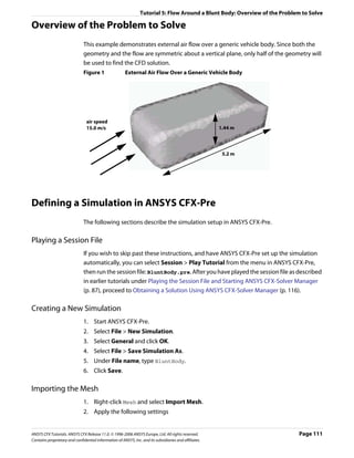 Tutorial 5: Flow Around a Blunt Body: Overview of the Problem to Solve

Overview of the Problem to Solve
                               This example demonstrates external air flow over a generic vehicle body. Since both the
                               geometry and the flow are symmetric about a vertical plane, only half of the geometry will
                               be used to find the CFD solution.
                               Figure 1                 External Air Flow Over a Generic Vehicle Body




                                air speed
                                15.0 m/s                                                                1.44 m



                                                                                                         5.2 m




Defining a Simulation in ANSYS CFX-Pre
                               The following sections describe the simulation setup in ANSYS CFX-Pre.

Playing a Session File
                               If you wish to skip past these instructions, and have ANSYS CFX-Pre set up the simulation
                               automatically, you can select Session > Play Tutorial from the menu in ANSYS CFX-Pre,
                               then run the session file: BluntBody.pre. After you have played the session file as described
                               in earlier tutorials under Playing the Session File and Starting ANSYS CFX-Solver Manager
                               (p. 87), proceed to Obtaining a Solution Using ANSYS CFX-Solver Manager (p. 116).

Creating a New Simulation
                               1. Start ANSYS CFX-Pre.
                               2. Select File > New Simulation.
                               3. Select General and click OK.
                               4. Select File > Save Simulation As.
                               5. Under File name, type BluntBody.
                               6. Click Save.

Importing the Mesh
                               1. Right-click Mesh and select Import Mesh.
                               2. Apply the following settings


ANSYS CFX Tutorials. ANSYS CFX Release 11.0. © 1996-2006 ANSYS Europe, Ltd. All rights reserved.                            Page 111
Contains proprietary and confidential information of ANSYS, Inc. and its subsidiaries and affiliates.
 
