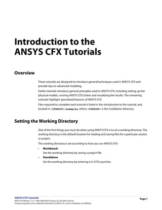 Introduction to the
ANSYS CFX Tutorials

Overview
                               These tutorials are designed to introduce general techniques used in ANSYS CFX and
                               provide tips on advanced modeling.
                               Earlier tutorials introduce general principles used in ANSYS CFX, including setting up the
                               physical models, running ANSYS CFX-Solver and visualizing the results. The remaining
                               tutorials highlight specialized features of ANSYS CFX.
                               Files required to complete each tutorial is listed in the introduction to the tutorial, and
                               located in <CFXROOT>/examples, where <CFXROOT> is the installation directory.



Setting the Working Directory
                               One of the first things you must do when using ANSYS CFX is to set a working directory. The
                               working directory is the default location for loading and saving files for a particular session
                               or project.
                               The working directory is set according to how you run ANSYS CFX:
                               •     Workbench
                                     Set the working directory by saving a project file.
                               •     Standalone
                                     Set the working directory by entering it in CFX Launcher.




ANSYS CFX Tutorials                                                                                                     Page 1
ANSYS CFX Release 11.0. © 1996-2006 ANSYS Europe, Ltd. All rights reserved.
Contains proprietary and confidential information of ANSYS, Inc. and its subsidiaries and affiliates.
 
