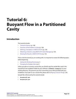 Tutorial 6:
Buoyant Flow in a Partitioned
Cavity

Introduction
                               This tutorial includes:
                               •     Tutorial 6 Features (p. 128)
                               •     Overview of the Problem to Solve (p. 128)
                               •     Defining a Simulation in ANSYS CFX-Pre (p. 129)
                               •     Obtaining a Solution using ANSYS CFX-Solver Manager (p. 134)
                               •     Viewing the Results in ANSYS CFX-Post (p. 135)

                               If this is the first tutorial you are working with, it is important to review the following topics
                               before beginning:
                               •     Setting the Working Directory (p. 1)
                               •     Changing the Display Colors (p. 2)
                               Unless you plan on running a session file, you should copy the sample files used in this
                               tutorial from the installation folder for your software (<CFXROOT>/examples/) to your
                               working directory. This prevents you from overwriting source files provided with your
                               installation. If you plan to use a session file, please refer to Playing a Session File (p. 129).
                               Sample files referenced by this tutorial include:
                               •     Buoyancy2D.geo
                               •     Buoyancy2D.pre




ANSYS CFX Tutorials                                                                                                      Page 127
ANSYS CFX Release 11.0. © 1996-2006 ANSYS Europe, Ltd. All rights reserved.
Contains proprietary and confidential information of ANSYS, Inc. and its subsidiaries and affiliates.
 