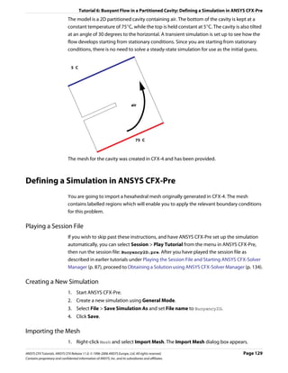 Tutorial 6: Buoyant Flow in a Partitioned Cavity: Defining a Simulation in ANSYS CFX-Pre
                               The model is a 2D partitioned cavity containing air. The bottom of the cavity is kept at a
                               constant temperature of 75°C, while the top is held constant at 5°C. The cavity is also tilted
                               at an angle of 30 degrees to the horizontal. A transient simulation is set up to see how the
                               flow develops starting from stationary conditions. Since you are starting from stationary
                               conditions, there is no need to solve a steady-state simulation for use as the initial guess.


                                 5 C




                                                                             air




                                                                                75 C



                               The mesh for the cavity was created in CFX-4 and has been provided.



Defining a Simulation in ANSYS CFX-Pre
                               You are going to import a hexahedral mesh originally generated in CFX-4. The mesh
                               contains labelled regions which will enable you to apply the relevant boundary conditions
                               for this problem.

Playing a Session File
                               If you wish to skip past these instructions, and have ANSYS CFX-Pre set up the simulation
                               automatically, you can select Session > Play Tutorial from the menu in ANSYS CFX-Pre,
                               then run the session file: Buoyancy2D.pre. After you have played the session file as
                               described in earlier tutorials under Playing the Session File and Starting ANSYS CFX-Solver
                               Manager (p. 87), proceed to Obtaining a Solution using ANSYS CFX-Solver Manager (p. 134).

Creating a New Simulation
                               1. Start ANSYS CFX-Pre.
                               2. Create a new simulation using General Mode.
                               3. Select File > Save Simulation As and set File name to Buoyancy2D.
                               4. Click Save.

Importing the Mesh
                               1. Right-click Mesh and select Import Mesh. The Import Mesh dialog box appears.

ANSYS CFX Tutorials. ANSYS CFX Release 11.0. © 1996-2006 ANSYS Europe, Ltd. All rights reserved.                     Page 129
Contains proprietary and confidential information of ANSYS, Inc. and its subsidiaries and affiliates.
 