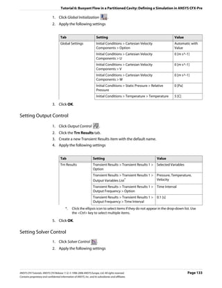 Tutorial 6: Buoyant Flow in a Partitioned Cavity: Defining a Simulation in ANSYS CFX-Pre

                               1. Click Global Initialization                      .
                               2. Apply the following settings


                                      Tab                                Setting                                              Value
                                      Global Settings                    Initial Conditions > Cartesian Velocity              Automatic with
                                                                         Components > Option                                  Value
                                                                         Initial Conditions > Cartesian Velocity              0 [m s^-1]
                                                                         Components > U
                                                                         Initial Conditions > Cartesian Velocity              0 [m s^-1]
                                                                         Components > V
                                                                         Initial Conditions > Cartesian Velocity              0 [m s^-1]
                                                                         Components > W
                                                                         Initial Conditions > Static Pressure > Relative      0 [Pa]
                                                                         Pressure
                                                                         Initial Conditions > Temperature > Temperature       5 [C]

                               3. Click OK.

Setting Output Control

                               1. Click Output Control                       .
                               2. Click the Trn Results tab.
                               3. Create a new Transient Results item with the default name.
                               4. Apply the following settings


                                      Tab                            Setting                                       Value
                                      Trn Results                    Transient Results > Transient Results 1 >     Selected Variables
                                                                     Option
                                                                     Transient Results > Transient Results 1 >     Pressure, Temperature,
                                                                     Output Variables List*                        Velocity
                                                                     Transient Results > Transient Results 1 >     Time Interval
                                                                     Output Frequency > Option
                                                                     Transient Results > Transient Results 1 >     0.1 [s]
                                                                     Output Frequency > Time Interval
                                           *.    Click the ellipsis icon to select items if they do not appear in the drop-down list. Use
                                                 the <Ctrl> key to select multiple items.

                               5. Click OK.

Setting Solver Control
                               1. Click Solver Control                   .
                               2. Apply the following settings




ANSYS CFX Tutorials. ANSYS CFX Release 11.0. © 1996-2006 ANSYS Europe, Ltd. All rights reserved.                                        Page 133
Contains proprietary and confidential information of ANSYS, Inc. and its subsidiaries and affiliates.
 