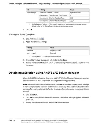 Tutorial 6: Buoyant Flow in a Partitioned Cavity: Obtaining a Solution using ANSYS CFX-Solver Manager


                            Tab                         Setting                                                          Value
                            Basic Settings              Advection Scheme > Option                                        High Resolution
                                                        Convergence Control > Max. Coeff. Loops                          5
                                                        Convergence Criteria > Residual Type                             RMS
                                                        Convergence Criteria > Residual Target                           1.E-4*
                                 *.    An RMS value of at least 1.E-5 is usually required for adequate convergence, but the
                                       default value of 1.E-4 is sufficient for demonstration purposes.

                    3. Click OK.

Writing the Solver (.def) File
                    1. Click Write Solver File                   .
                    2. Apply the following settings:


                            Setting                                           Value
                            File name                                         Buoyancy2D.def
                            Quit CFX–Pre*                                     (Selected)

                                 *.    If using ANSYS CFX-Pre in Standalone Mode.

                    3. Ensure Start Solver Manager is selected and click Save.
                    4. If using Standalone Mode, quit ANSYS CFX-Pre, saving the simulation (.cfx) file at your
                       discretion.



Obtaining a Solution using ANSYS CFX-Solver Manager
                    When ANSYS CFX-Pre has shut down and ANSYS CFX-Solver Manager has started, you can
                    obtain a solution to the CFD problem by using the following procedure.

                    Note: Recall that the output displayed on the Out File tab of the ANSYS CFX-Solver Manager
                    is more complicated for transient problems than for steady-state problems. Each timestep
                    consists of several iterations, and after the timestep, information about various quantities is
                    printed.
                    1. Click Start Run.
                    2. Click Yes to post-process the results when the completion message appears at the end
                       of the run.
                    3. If using Standalone Mode, quit ANSYS CFX-Solver Manager.




Page 134         ANSYS CFX Tutorials. ANSYS CFX Release 11.0. © 1996-2006 ANSYS Europe, Ltd. All rights reserved.
                 Contains proprietary and confidential information of ANSYS, Inc. and its subsidiaries and affiliates.
 