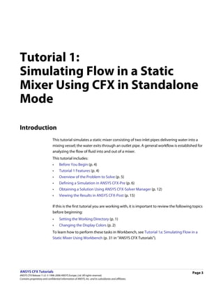 Tutorial 1:
Simulating Flow in a Static
Mixer Using CFX in Standalone
Mode

Introduction
                               This tutorial simulates a static mixer consisting of two inlet pipes delivering water into a
                               mixing vessel; the water exits through an outlet pipe. A general workflow is established for
                               analyzing the flow of fluid into and out of a mixer.
                               This tutorial includes:
                               •     Before You Begin (p. 4)
                               •     Tutorial 1 Features (p. 4)
                               •     Overview of the Problem to Solve (p. 5)
                               •     Defining a Simulation in ANSYS CFX-Pre (p. 6)
                               •     Obtaining a Solution Using ANSYS CFX-Solver Manager (p. 12)
                               •     Viewing the Results in ANSYS CFX-Post (p. 15)

                               If this is the first tutorial you are working with, it is important to review the following topics
                               before beginning:
                               •     Setting the Working Directory (p. 1)
                               •     Changing the Display Colors (p. 2)
                               To learn how to perform these tasks in Workbench, see Tutorial 1a: Simulating Flow in a
                               Static Mixer Using Workbench (p. 31 in "ANSYS CFX Tutorials").




ANSYS CFX Tutorials                                                                                                       Page 3
ANSYS CFX Release 11.0. © 1996-2006 ANSYS Europe, Ltd. All rights reserved.
Contains proprietary and confidential information of ANSYS, Inc. and its subsidiaries and affiliates.
 