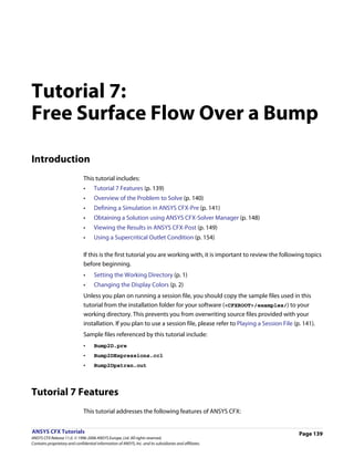 Tutorial 7:
Free Surface Flow Over a Bump

Introduction
                               This tutorial includes:
                               •     Tutorial 7 Features (p. 139)
                               •     Overview of the Problem to Solve (p. 140)
                               •     Defining a Simulation in ANSYS CFX-Pre (p. 141)
                               •     Obtaining a Solution using ANSYS CFX-Solver Manager (p. 148)
                               •     Viewing the Results in ANSYS CFX-Post (p. 149)
                               •     Using a Supercritical Outlet Condition (p. 154)

                               If this is the first tutorial you are working with, it is important to review the following topics
                               before beginning.
                               •     Setting the Working Directory (p. 1)
                               •     Changing the Display Colors (p. 2)
                               Unless you plan on running a session file, you should copy the sample files used in this
                               tutorial from the installation folder for your software (<CFXROOT>/examples/) to your
                               working directory. This prevents you from overwriting source files provided with your
                               installation. If you plan to use a session file, please refer to Playing a Session File (p. 141).
                               Sample files referenced by this tutorial include:
                               •     Bump2D.pre
                               •     Bump2DExpressions.ccl
                               •     Bump2Dpatran.out




Tutorial 7 Features
                               This tutorial addresses the following features of ANSYS CFX:


ANSYS CFX Tutorials                                                                                                      Page 139
ANSYS CFX Release 11.0. © 1996-2006 ANSYS Europe, Ltd. All rights reserved.
Contains proprietary and confidential information of ANSYS, Inc. and its subsidiaries and affiliates.
 