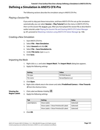 Tutorial 7: Free Surface Flow Over a Bump: Defining a Simulation in ANSYS CFX-Pre

Defining a Simulation in ANSYS CFX-Pre
                               The following sections describe the simulation setup in ANSYS CFX-Pre.

Playing a Session File
                               If you wish to skip past these instructions, and have ANSYS CFX-Pre set up the simulation
                               automatically, you can select Session > Play Tutorial from the menu in ANSYS CFX-Pre,
                               then run the session file: Bump2D.pre. After you have played the session file as described in
                               earlier tutorials under Playing the Session File and Starting ANSYS CFX-Solver Manager
                               (p. 87), proceed to Obtaining a Solution using ANSYS CFX-Solver Manager (p. 148).

Creating a New Simulation
                               1. Start ANSYS CFX-Pre.
                               2. Select File > New Simulation.
                               3. Select General and click OK.
                               4. Select File > Save Simulation As.
                               5. Under File name, type Bump2D.
                               6. Click Save.

Importing the Mesh
                               1. Right-click Mesh and select Import Mesh. The Import Mesh dialog box appears.
                               2. Apply the following settings


                                      Setting                                                           Value
                                      File type                                                         PATRAN Neutral
                                      File name                                                         Bump2Dpatran.out

                               3. Click Open.
                               4. Right-click a blank area in the viewer and select Predefined Camera > View Towards
                                  -Z from the shortcut menu.

Viewing the                    1. Click Label and Marker Visibility                         .
Region Labels                  2. Apply the following settings


                                      Tab                           Setting                                              Value
                                      Label Options                 Show Labels                                          (Selected)
                                                                    Show Labels > Show Primitive3D Labels                (Selected)
                                                                    Show Labels > Show Primitive2D Labels                (Selected)

                               3. Click OK.




ANSYS CFX Tutorials. ANSYS CFX Release 11.0. © 1996-2006 ANSYS Europe, Ltd. All rights reserved.                                      Page 141
Contains proprietary and confidential information of ANSYS, Inc. and its subsidiaries and affiliates.
 