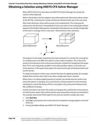 Tutorial 7: Free Surface Flow Over a Bump: Obtaining a Solution using ANSYS CFX-Solver Manager

Obtaining a Solution using ANSYS CFX-Solver Manager
                    When ANSYS CFX-Pre has shut down and ANSYS CFX-Solver Manager has started, the
                    solution will be obtained.
                    Within 100 iterations, the first adaption step will be performed. Information will be written
                    to the OUT file, containing the number of elements refined and the size of the new mesh.
                    After mesh refinement, there will be a jump in the residual levels. This is because the
                    solution from the old mesh is interpolated on to the new mesh. A new residual plot will also
                    appear for the W-Mom-Bulk equation. Hexahedral mesh elements are refined orthogonally,
                    so the mesh is no longer 2D (it is more than 1 element thick in the z-direction).




                                                                     Y
                     Before Refinement                                                       After Refinement


                                                                                       X
                                                           Z

                    Convergence to the target residual level has been achieved. It is common for convergence
                    in a residual sense to be difficult to obtain in a free surface simulation. This is due to the
                    presence of small waves at the surface preventing the residuals from dropping to the target
                    level. This is more frequently a problem in the subcritical flow regime, as the waves can
                    travel upstream. In the supercritical regime, the waves tend to get carried downstream and
                    out the domain.
                    To satisfy convergence in these cases, monitor the value of a global quantity, (for example,
                    drag for flow around a ship’s hull) to see when a steady state value is reached.
                    Where there is no obvious global quantity to monitor, you should view the results to see
                    where the solution is changing. You can do this by running transient for a few timesteps,
                    starting from a results file that you think is converged, or by writing some backup results
                    files at different timesteps.
                    In both cases look to see where the results are changing (this could be due to the presence
                    of small transient waves). Also confirm that the value of quantities that you are interested in
                    (for example, downstream fluid height for this case) has reached a steady state value.
                    1. Click Start Run.
                    2. Click Yes to post-process the results when the completion message appears at the end
                       of the run.
                    3. If using Standalone Mode, quit ANSYS CFX-Solver Manager.




Page 148         ANSYS CFX Tutorials. ANSYS CFX Release 11.0. © 1996-2006 ANSYS Europe, Ltd. All rights reserved.
                 Contains proprietary and confidential information of ANSYS, Inc. and its subsidiaries and affiliates.
 