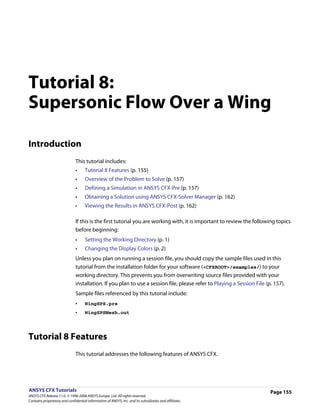 Tutorial 8:
Supersonic Flow Over a Wing

Introduction
                               This tutorial includes:
                               •     Tutorial 8 Features (p. 155)
                               •     Overview of the Problem to Solve (p. 157)
                               •     Defining a Simulation in ANSYS CFX-Pre (p. 157)
                               •     Obtaining a Solution using ANSYS CFX-Solver Manager (p. 162)
                               •     Viewing the Results in ANSYS CFX-Post (p. 162)

                               If this is the first tutorial you are working with, it is important to review the following topics
                               before beginning:
                               •     Setting the Working Directory (p. 1)
                               •     Changing the Display Colors (p. 2)
                               Unless you plan on running a session file, you should copy the sample files used in this
                               tutorial from the installation folder for your software (<CFXROOT>/examples/) to your
                               working directory. This prevents you from overwriting source files provided with your
                               installation. If you plan to use a session file, please refer to Playing a Session File (p. 157).
                               Sample files referenced by this tutorial include:
                               •     WingSPS.pre
                               •     WingSPSMesh.out




Tutorial 8 Features
                               This tutorial addresses the following features of ANSYS CFX.




ANSYS CFX Tutorials                                                                                                      Page 155
ANSYS CFX Release 11.0. © 1996-2006 ANSYS Europe, Ltd. All rights reserved.
Contains proprietary and confidential information of ANSYS, Inc. and its subsidiaries and affiliates.
 