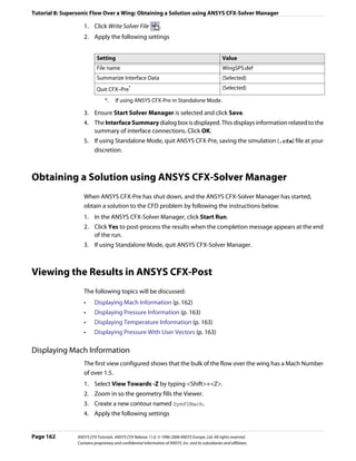 Tutorial 8: Supersonic Flow Over a Wing: Obtaining a Solution using ANSYS CFX-Solver Manager

                    1. Click Write Solver File                   .
                    2. Apply the following settings


                            Setting                                                                    Value
                            File name                                                                  WingSPS.def
                            Summarize Interface Data                                                   (Selected)
                            Quit CFX–Pre*                                                              (Selected)

                                 *.    If using ANSYS CFX-Pre in Standalone Mode.

                    3. Ensure Start Solver Manager is selected and click Save.
                    4. The Interface Summary dialog box is displayed. This displays information related to the
                       summary of interface connections. Click OK.
                    5. If using Standalone Mode, quit ANSYS CFX-Pre, saving the simulation (.cfx) file at your
                       discretion.



Obtaining a Solution using ANSYS CFX-Solver Manager
                    When ANSYS CFX-Pre has shut down, and the ANSYS CFX-Solver Manager has started,
                    obtain a solution to the CFD problem by following the instructions below.
                    1. In the ANSYS CFX-Solver Manager, click Start Run.
                    2. Click Yes to post-process the results when the completion message appears at the end
                       of the run.
                    3. If using Standalone Mode, quit ANSYS CFX-Solver Manager.



Viewing the Results in ANSYS CFX-Post
                    The following topics will be discussed:
                    •     Displaying Mach Information (p. 162)
                    •     Displaying Pressure Information (p. 163)
                    •     Displaying Temperature Information (p. 163)
                    •     Displaying Pressure With User Vectors (p. 163)

Displaying Mach Information
                    The first view configured shows that the bulk of the flow over the wing has a Mach Number
                    of over 1.5.
                    1. Select View Towards -Z by typing <Shift>+<Z>.
                    2. Zoom in so the geometry fills the Viewer.
                    3. Create a new contour named SymP2Mach.
                    4. Apply the following settings


Page 162         ANSYS CFX Tutorials. ANSYS CFX Release 11.0. © 1996-2006 ANSYS Europe, Ltd. All rights reserved.
                 Contains proprietary and confidential information of ANSYS, Inc. and its subsidiaries and affiliates.
 