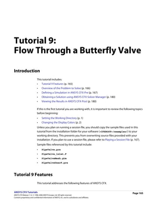Tutorial 9:
Flow Through a Butterfly Valve

Introduction
                               This tutorial includes:
                               •     Tutorial 9 Features (p. 165)
                               •     Overview of the Problem to Solve (p. 166)
                               •     Defining a Simulation in ANSYS CFX-Pre (p. 167)
                               •     Obtaining a Solution using ANSYS CFX-Solver Manager (p. 180)
                               •     Viewing the Results in ANSYS CFX-Post (p. 180)

                               If this is the first tutorial you are working with, it is important to review the following topics
                               before beginning:
                               •     Setting the Working Directory (p. 1)
                               •     Changing the Display Colors (p. 2)
                               Unless you plan on running a session file, you should copy the sample files used in this
                               tutorial from the installation folder for your software (<CFXROOT>/examples/) to your
                               working directory. This prevents you from overwriting source files provided with your
                               installation. If you plan to use a session file, please refer to Playing a Session File (p. 167).
                               Sample files referenced by this tutorial include:
                               •     PipeValve.pre
                               •     PipeValve_inlet.F
                               •     PipeValveMesh.gtm
                               •     PipeValveUserF.pre




Tutorial 9 Features
                               This tutorial addresses the following features of ANSYS CFX.


ANSYS CFX Tutorials                                                                                                      Page 165
ANSYS CFX Release 11.0. © 1996-2006 ANSYS Europe, Ltd. All rights reserved.
Contains proprietary and confidential information of ANSYS, Inc. and its subsidiaries and affiliates.
 