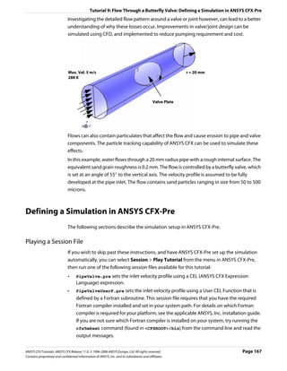 Tutorial 9: Flow Through a Butterfly Valve: Defining a Simulation in ANSYS CFX-Pre
                               Investigating the detailed flow pattern around a valve or joint however, can lead to a better
                               understanding of why these losses occur. Improvements in valve/joint design can be
                               simulated using CFD, and implemented to reduce pumping requirement and cost.




                               Max. Vel. 5 m/s                                                             r = 20 mm
                               288 K




                                                                                             Valve Plate




                               Flows can also contain particulates that affect the flow and cause erosion to pipe and valve
                               components. The particle tracking capability of ANSYS CFX can be used to simulate these
                               effects.
                               In this example, water flows through a 20 mm radius pipe with a rough internal surface. The
                               equivalent sand grain roughness is 0.2 mm. The flow is controlled by a butterfly valve, which
                               is set at an angle of 55° to the vertical axis. The velocity profile is assumed to be fully
                               developed at the pipe inlet. The flow contains sand particles ranging in size from 50 to 500
                               microns.



Defining a Simulation in ANSYS CFX-Pre
                               The following sections describe the simulation setup in ANSYS CFX-Pre.

Playing a Session File
                               If you wish to skip past these instructions, and have ANSYS CFX-Pre set up the simulation
                               automatically, you can select Session > Play Tutorial from the menu in ANSYS CFX-Pre,
                               then run one of the following session files available for this tutorial:
                               •     PipeValve.pre sets the inlet velocity profile using a CEL (ANSYS CFX Expression
                                     Language) expression.
                               •     PipeValveUserF.pre sets the inlet velocity profile using a User CEL Function that is
                                     defined by a Fortran subroutine. This session file requires that you have the required
                                     Fortran compiler installed and set in your system path. For details on which Fortran
                                     compiler is required for your platform, see the applicable ANSYS, Inc. installation guide.
                                     If you are not sure which Fortran compiler is installed on your system, try running the
                                     cfx5mkext command (found in <CFXROOT>/bin) from the command line and read the
                                     output messages.


ANSYS CFX Tutorials. ANSYS CFX Release 11.0. © 1996-2006 ANSYS Europe, Ltd. All rights reserved.                       Page 167
Contains proprietary and confidential information of ANSYS, Inc. and its subsidiaries and affiliates.
 