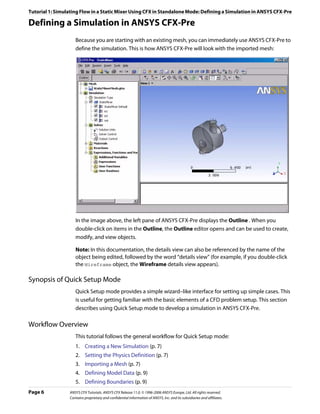 Tutorial 1: Simulating Flow in a Static Mixer Using CFX in Standalone Mode: Defining a Simulation in ANSYS CFX-Pre

Defining a Simulation in ANSYS CFX-Pre
                    Because you are starting with an existing mesh, you can immediately use ANSYS CFX-Pre to
                    define the simulation. This is how ANSYS CFX-Pre will look with the imported mesh:




                    In the image above, the left pane of ANSYS CFX-Pre displays the Outline . When you
                    double-click on items in the Outline, the Outline editor opens and can be used to create,
                    modify, and view objects.

                    Note: In this documentation, the details view can also be referenced by the name of the
                    object being edited, followed by the word “details view” (for example, if you double-click
                    the Wireframe object, the Wireframe details view appears).

Synopsis of Quick Setup Mode
                    Quick Setup mode provides a simple wizard–like interface for setting up simple cases. This
                    is useful for getting familiar with the basic elements of a CFD problem setup. This section
                    describes using Quick Setup mode to develop a simulation in ANSYS CFX-Pre.

Workflow Overview
                    This tutorial follows the general workflow for Quick Setup mode:
                    1. Creating a New Simulation (p. 7)
                    2. Setting the Physics Definition (p. 7)
                    3. Importing a Mesh (p. 7)
                    4. Defining Model Data (p. 9)
                    5. Defining Boundaries (p. 9)
Page 6           ANSYS CFX Tutorials. ANSYS CFX Release 11.0. © 1996-2006 ANSYS Europe, Ltd. All rights reserved.
                 Contains proprietary and confidential information of ANSYS, Inc. and its subsidiaries and affiliates.
 