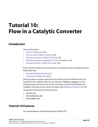 Tutorial 10:
Flow in a Catalytic Converter

Introduction
                               This tutorial includes:
                               •     Tutorial 10 Features (p. 185)
                               •     Overview of the Problem to Solve (p. 186)
                               •     Defining a Simulation in ANSYS CFX-Pre (p. 187)
                               •     Obtaining a Solution using ANSYS CFX-Solver Manager (p. 193)
                               •     Viewing the Results in ANSYS CFX-Post (p. 194)

                               If this is the first tutorial you are working with, it is important to review the following topics
                               before beginning:
                               •     Setting the Working Directory (p. 1)
                               •     Changing the Display Colors (p. 2)
                               Unless you plan on running a session file, you should copy the sample files used in this
                               tutorial from the installation folder for your software (<CFXROOT>/examples/) to your
                               working directory. This prevents you from overwriting source files provided with your
                               installation. If you plan to use a session file, please refer to Playing a Session File (p. 187).
                               Sample files referenced by this tutorial include:
                               •     CatConv.pre
                               •     CatConvHousing.hex
                               •     CatConvMesh.gtm




Tutorial 10 Features
                               This tutorial addresses the following features of ANSYS CFX.



ANSYS CFX Tutorials                                                                                                      Page 185
ANSYS CFX Release 11.0. © 1996-2006 ANSYS Europe, Ltd. All rights reserved.
Contains proprietary and confidential information of ANSYS, Inc. and its subsidiaries and affiliates.
 