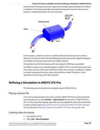 Tutorial 10: Flow in a Catalytic Converter: Defining a Simulation in ANSYS CFX-Pre
                               converters are the honeycomb ceramic type and are usually coated with platinum, rhodium,
                               or palladium. The exhaust gases flow through the honeycomb structure and a pressure
                               gradient is established between the inlet and outlet.
                                                                                                            exhaust gas
                                                                                                            25.0 m/s
                                                                                                            288.0 K

                                                              catalyst material



                               flange




                                                                                                    20 cm




                               In this tutorial, a catalytic converter is modeled without chemical reactions in order to
                               determine the pressure drop. The inlet flange (joining the pipe to the catalyst) is designed
                               to distribute exhaust gas evenly across the catalyst material.
                               A hexahedral mesh for the housing, which was created in ICEM-Hexa, is provided.
                               The different meshes are connected together in ANSYS CFX-Pre. You will import each mesh
                               then create a domain, which spans all of them. Within the converter, a subdomain is added
                               to model a honeycomb structure using a directional loss model. The physics is then
                               specified in the same way as for other tutorials.



Defining a Simulation in ANSYS CFX-Pre
                               The following sections describe the simulation setup in ANSYS CFX-Pre.

Playing a Session File
                               If you wish to skip past these instructions, and have ANSYS CFX-Pre set up the simulation
                               automatically, you can select Session > Play Tutorial from the menu in ANSYS CFX-Pre,
                               then run the session file: CatConv.pre. After you have played the session file as described
                               in earlier tutorials under Playing the Session File and Starting ANSYS CFX-Solver Manager
                               (p. 87), proceed to Obtaining a Solution using ANSYS CFX-Solver Manager (p. 193).

Creating a New Simulation
                               1. Start ANSYS CFX-Pre.
                               2. Select File > New Simulation.

ANSYS CFX Tutorials. ANSYS CFX Release 11.0. © 1996-2006 ANSYS Europe, Ltd. All rights reserved.                          Page 187
Contains proprietary and confidential information of ANSYS, Inc. and its subsidiaries and affiliates.
 