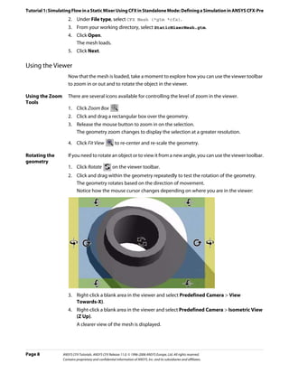 Tutorial 1: Simulating Flow in a Static Mixer Using CFX in Standalone Mode: Defining a Simulation in ANSYS CFX-Pre
                    2. Under File type, select CFX Mesh (*gtm *cfx).
                    3. From your working directory, select StaticMixerMesh.gtm.
                    4. Click Open.
                       The mesh loads.
                    5. Click Next.

Using the Viewer
                    Now that the mesh is loaded, take a moment to explore how you can use the viewer toolbar
                    to zoom in or out and to rotate the object in the viewer.

Using the Zoom      There are several icons available for controlling the level of zoom in the viewer.
Tools
                    1. Click Zoom Box
                    2. Click and drag a rectangular box over the geometry.
                    3. Release the mouse button to zoom in on the selection.
                       The geometry zoom changes to display the selection at a greater resolution.

                    4. Click Fit View                 to re-center and re-scale the geometry.

Rotating the        If you need to rotate an object or to view it from a new angle, you can use the viewer toolbar.
geometry
                    1. Click Rotate                  on the viewer toolbar.
                    2. Click and drag within the geometry repeatedly to test the rotation of the geometry.
                       The geometry rotates based on the direction of movement.
                       Notice how the mouse cursor changes depending on where you are in the viewer:




                    3. Right-click a blank area in the viewer and select Predefined Camera > View
                       Towards-X).
                    4. Right-click a blank area in the viewer and select Predefined Camera > Isometric View
                       (Z Up).
                          A clearer view of the mesh is displayed.




Page 8           ANSYS CFX Tutorials. ANSYS CFX Release 11.0. © 1996-2006 ANSYS Europe, Ltd. All rights reserved.
                 Contains proprietary and confidential information of ANSYS, Inc. and its subsidiaries and affiliates.
 