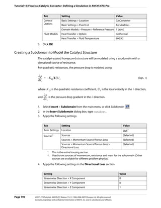 Tutorial 10: Flow in a Catalytic Converter: Defining a Simulation in ANSYS CFX-Pre


                            Tab                    Setting                                                               Value
                            General                Basic Settings > Location                                             CatConverter
                            Options
                                                   Basic Settings > Fluid List                                           Air Ideal Gas
                                                   Domain Models > Pressure > Reference Pressure 1 [atm]
                            Fluid Models           Heat Transfer > Option                                                Isothermal
                                                   Heat Transfer > Fluid Temperature                                     600 [K]

                    3. Click OK.

Creating a Subdomain to Model the Catalyst Structure
                    The catalyst-coated honeycomb structure will be modeled using a subdomain with a
                    directional source of resistance.
                    For quadratic resistances, the pressure drop is modeled using:

                      ∂p
                     ------ = – K Q U U i
                          -                                                                                                                   (Eqn. 1)
                     ∂x i

                    where K Q is the quadratic resistance coefficient, U i is the local velocity in the i direction,

                            ∂p
                    and ------ is the pressure drop gradient in the i direction.
                             -
                            ∂x i

                    1. Select Insert > Subdomain from the main menu or click Subdomain
                    2. In the Insert Subdomain dialog box, type catalyst.
                    3. Apply the following settings


                            Tab                    Setting                                                                       Value
                            Basic Settings         Location                                                                      LIVE*
                            Sources†               Sources                                                                       (Selected)
                                                   Sources > Momentum Source/Porous Loss                                         (Selected)
                                                   Sources > Momentum Source/Porous Loss >                                       (Selected)
                                                   Directional Loss
                                   *.   This is the entire housing section.
                                   †.   Used to set sources of momentum, resistance and mass for the subdomain (Other
                                        sources are available for different problem physics).

                    4. Apply the following settings in the Directional Loss section


                            Setting                                                                                         Value
                            Streamwise Direction > X Component                                                              0
                            Streamwise Direction > Y Component                                                              0
                            Streamwise Direction > Z Component                                                              1


Page 190         ANSYS CFX Tutorials. ANSYS CFX Release 11.0. © 1996-2006 ANSYS Europe, Ltd. All rights reserved.
                 Contains proprietary and confidential information of ANSYS, Inc. and its subsidiaries and affiliates.
 