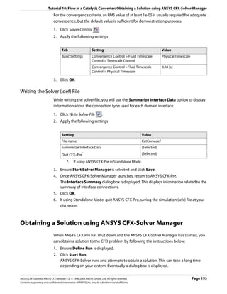 Tutorial 10: Flow in a Catalytic Converter: Obtaining a Solution using ANSYS CFX-Solver Manager
                               For the convergence criteria, an RMS value of at least 1e-05 is usually required for adequate
                               convergence, but the default value is sufficient for demonstration purposes.

                               1. Click Solver Control                   .
                               2. Apply the following settings


                                      Tab                         Setting                                             Value
                                      Basic Settings              Convergence Control > Fluid Timescale               Physical Timescale
                                                                  Control > Timescale Control
                                                                  Convergence Control >Fluid Timescale                0.04 [s]
                                                                  Control > Physical Timescale

                               3. Click OK.

Writing the Solver (.def) File
                               While writing the solver file, you will use the Summarize Interface Data option to display
                               information about the connection type used for each domain interface.

                               1. Click Write Solver File                    .
                               2. Apply the following settings


                                      Setting                                                           Value
                                      File name                                                         CatConv.def
                                      Summarize Interface Data                                          (Selected)
                                      Quit CFX–Pre       *                                              (Selected)

                                           *.    If using ANSYS CFX-Pre in Standalone Mode.

                               3. Ensure Start Solver Manager is selected and click Save.
                               4. Once ANSYS CFX-Solver Manager launches, return to ANSYS CFX-Pre.
                                  The Interface Summary dialog box is displayed. This displays information related to the
                                  summary of interface connections.
                               5. Click OK.
                               6. If using Standalone Mode, quit ANSYS CFX-Pre, saving the simulation (.cfx) file at your
                                  discretion.



Obtaining a Solution using ANSYS CFX-Solver Manager
                               When ANSYS CFX-Pre has shut down and the ANSYS CFX-Solver Manager has started, you
                               can obtain a solution to the CFD problem by following the instructions below:
                               1. Ensure Define Run is displayed.
                               2. Click Start Run.
                                  ANSYS CFX-Solver runs and attempts to obtain a solution. This can take a long time
                                  depending on your system. Eventually a dialog box is displayed.


ANSYS CFX Tutorials. ANSYS CFX Release 11.0. © 1996-2006 ANSYS Europe, Ltd. All rights reserved.                                           Page 193
Contains proprietary and confidential information of ANSYS, Inc. and its subsidiaries and affiliates.
 