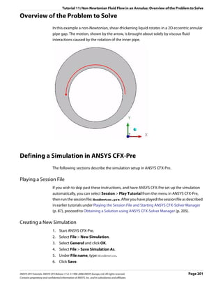 Tutorial 11: Non-Newtonian Fluid Flow in an Annulus: Overview of the Problem to Solve

Overview of the Problem to Solve
                               In this example a non-Newtonian, shear-thickening liquid rotates in a 2D eccentric annular
                               pipe gap. The motion, shown by the arrow, is brought about solely by viscous fluid
                               interactions caused by the rotation of the inner pipe.




Defining a Simulation in ANSYS CFX-Pre
                               The following sections describe the simulation setup in ANSYS CFX-Pre.

Playing a Session File
                               If you wish to skip past these instructions, and have ANSYS CFX-Pre set up the simulation
                               automatically, you can select Session > Play Tutorial from the menu in ANSYS CFX-Pre,
                               then run the session file: NonNewton.pre. After you have played the session file as described
                               in earlier tutorials under Playing the Session File and Starting ANSYS CFX-Solver Manager
                               (p. 87), proceed to Obtaining a Solution using ANSYS CFX-Solver Manager (p. 205).

Creating a New Simulation
                               1. Start ANSYS CFX-Pre.
                               2. Select File > New Simulation.
                               3. Select General and click OK.
                               4. Select File > Save Simulation As.
                               5. Under File name, type NonNewton.
                               6. Click Save.

ANSYS CFX Tutorials. ANSYS CFX Release 11.0. © 1996-2006 ANSYS Europe, Ltd. All rights reserved.                    Page 201
Contains proprietary and confidential information of ANSYS, Inc. and its subsidiaries and affiliates.
 