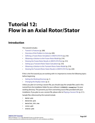 Tutorial 12:
Flow in an Axial Rotor/Stator

Introduction
                               This tutorial includes:
                               •     Tutorial 12 Features (p. 208)
                               •     Overview of the Problem to Solve (p. 209)
                               •     Defining a Frozen Rotor Simulation in ANSYS CFX-Pre (p. 210)
                               •     Obtaining a Solution to the Frozen Rotor Model (p. 214)
                               •     Viewing the Frozen Rotor Results in ANSYS CFX-Post (p. 215)
                               •     Setting up a Transient Rotor-Stator Calculation (p. 216)
                               •     Obtaining a Solution to the Transient Rotor-Stator Model (p. 219)
                               •     Viewing the Transient Rotor-Stator Results in ANSYS CFX-Post (p. 220)

                               If this is the first tutorial you are working with it is important to review the following topics
                               before beginning:
                               •     Setting the Working Directory (p. 1)
                               •     Changing the Display Colors (p. 2)
                               Unless you plan on running a session file, you should copy the sample files used in this
                               tutorial from the installation folder for your software (<CFXROOT>/examples/) to your
                               working directory. This prevents you from overwriting source files provided with your
                               installation. If you plan to use a session file, please refer to Playing a Session File (p. 211).
                               Sample files referenced by this tutorial include:
                               •     Axial.pre
                               •     AxialIni.pre
                               •     AxialIni_001.res
                               •     rotor.grd
                               •     stator.gtm



ANSYS CFX Tutorials                                                                                                      Page 207
ANSYS CFX Release 11.0. © 1996-2006 ANSYS Europe, Ltd. All rights reserved.
Contains proprietary and confidential information of ANSYS, Inc. and its subsidiaries and affiliates.
 