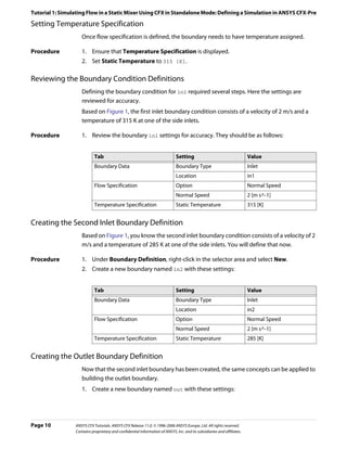 Tutorial 1: Simulating Flow in a Static Mixer Using CFX in Standalone Mode: Defining a Simulation in ANSYS CFX-Pre

Setting Temperature Specification
                    Once flow specification is defined, the boundary needs to have temperature assigned.

Procedure           1. Ensure that Temperature Specification is displayed.
                    2. Set Static Temperature to 315 [K].

Reviewing the Boundary Condition Definitions
                    Defining the boundary condition for in1 required several steps. Here the settings are
                    reviewed for accuracy.
                    Based on Figure 1, the first inlet boundary condition consists of a velocity of 2 m/s and a
                    temperature of 315 K at one of the side inlets.

Procedure           1. Review the boundary in1 settings for accuracy. They should be as follows:


                            Tab                                               Setting                                    Value
                            Boundary Data                                     Boundary Type                              Inlet
                                                                              Location                                   in1
                            Flow Specification                                Option                                     Normal Speed
                                                                              Normal Speed                               2 [m s^-1]
                            Temperature Specification                         Static Temperature                         315 [K]


Creating the Second Inlet Boundary Definition
                    Based on Figure 1, you know the second inlet boundary condition consists of a velocity of 2
                    m/s and a temperature of 285 K at one of the side inlets. You will define that now.

Procedure           1. Under Boundary Definition, right-click in the selector area and select New.
                    2. Create a new boundary named in2 with these settings:


                            Tab                                               Setting                                    Value
                            Boundary Data                                     Boundary Type                              Inlet
                                                                              Location                                   in2
                            Flow Specification                                Option                                     Normal Speed
                                                                              Normal Speed                               2 [m s^-1]
                            Temperature Specification                         Static Temperature                         285 [K]


Creating the Outlet Boundary Definition
                    Now that the second inlet boundary has been created, the same concepts can be applied to
                    building the outlet boundary.
                    1. Create a new boundary named out with these settings:




Page 10          ANSYS CFX Tutorials. ANSYS CFX Release 11.0. © 1996-2006 ANSYS Europe, Ltd. All rights reserved.
                 Contains proprietary and confidential information of ANSYS, Inc. and its subsidiaries and affiliates.
 