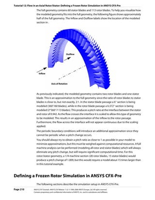 Tutorial 12: Flow in an Axial Rotor/Stator: Defining a Frozen Rotor Simulation in ANSYS CFX-Pre
                    The full geometry contains 60 stator blades and 113 rotor blades. To help you visualize how
                    the modeled geometry fits into the full geometry, the following figure shows approximately
                    half of the full geometry. The Inflow and Outflow labels show the location of the modeled
                    section in .




                                                             Outflow




                       Inflow



                                        Axis of Rotation



                    As previously indicated, the modeled geometry contains two rotor blades and one stator
                    blade. This is an approximation to the full geometry since the ratio of rotor blades to stator
                    blades is close to, but not exactly, 2:1. In the stator blade passage a 6° section is being
                    modeled (360°/60 blades), while in the rotor blade passage a 6.372° section is being
                    modeled (2*360°/113 blades). This produces a pitch ratio at the interface between the stator
                    and rotor of 0.942. As the flow crosses the interface it is scaled to allow this type of geometry
                    to be modeled. This results in an approximation of the inflow to the rotor passage.
                    Furthermore, the flow across the interface will not appear continuous due to the scaling
                    applied.
                    The periodic boundary conditions will introduce an additional approximation since they
                    cannot be periodic when a pitch change occurs.
                    You should always try to obtain a pitch ratio as close to 1 as possible in your model to
                    minimize approximations, but this must be weighed against computational resources. A full
                    machine analysis can be performed (modeling all rotor and stator blades) which will always
                    eliminate any pitch change, but will require significant computational time. For this
                    rotor/stator geometry, a 1/4 machine section (28 rotor blades, 15 stator blades) would
                    produce a pitch change of 1.009, but this would require a model about 15 times larger than
                    in this tutorial example.



Defining a Frozen Rotor Simulation in ANSYS CFX-Pre
                    The following sections describe the simulation setup in ANSYS CFX-Pre.
Page 210         ANSYS CFX Tutorials. ANSYS CFX Release 11.0. © 1996-2006 ANSYS Europe, Ltd. All rights reserved.
                 Contains proprietary and confidential information of ANSYS, Inc. and its subsidiaries and affiliates.
 