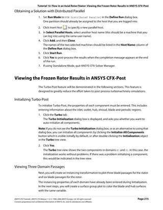 Tutorial 12: Flow in an Axial Rotor/Stator: Viewing the Frozen Rotor Results in ANSYS CFX-Post

Obtaining a Solution with Distributed Parallel
                               1. Set Run Mode to PVM Distributed Parallel in the Define Run dialog box.
                                  One partition should already be assigned to the host that you are logged into.

                               2. Click Insert Host                  to specify a new parallel host.
                               3. In Select Parallel Hosts, select another host name (this should be a machine that you
                                  can log into using the same user name).
                               4. Click Add, and then Close.
                                  The names of the two selected machines should be listed in the Host Name column of
                                  the Define Run dialog box.
                               5. Click Start Run.
                               6. Click Yes to post-process the results when the completion message appears at the end
                                  of the run.
                               7. If using Standalone Mode, quit ANSYS CFX-Solver Manager.



Viewing the Frozen Rotor Results in ANSYS CFX-Post
                               The Turbo-Post feature will be demonstrated in the following sections. This feature is
                               designed to greatly reduce the effort taken to post-process turbomachinery simulations.

Initializing Turbo-Post
                               To initialize Turbo-Post, the properties of each component must be entered. This includes
                               entering information about the inlet, outlet, hub, shroud, blade and periodic regions.
                               1. Click the Turbo tab.
                                  The Turbo Initialization dialog box is displayed, and asks you whether you want to
                                  auto-initialize all components.

                               Note: If you do not see the Turbo Initialization dialog box, or as an alternative to using that
                               dialog box, you can initialize all components by clicking the Initialize All Components
                               button which is visible initially by default, or after double-clicking the Initialization object
                               in the Turbo tree view.
                               2. Click Yes.
                                     The Turbo tree view shows the two components in domains R1 and S1. In this case, the
                                     initialization works without problems. If there was a problem initializing a component,
                                     this would be indicated in the tree view.

Viewing Three Domain Passages
                               Next, you will create an instancing transformation to plot three blade passages for the stator
                               and six blade passages for the rotor.
                               The instancing properties of each domain have already been entered during Initialization.
                               In the next steps, you will create a surface group plot to color the blade and hub surfaces
                               with the same variable.

ANSYS CFX Tutorials. ANSYS CFX Release 11.0. © 1996-2006 ANSYS Europe, Ltd. All rights reserved.                     Page 215
Contains proprietary and confidential information of ANSYS, Inc. and its subsidiaries and affiliates.
 