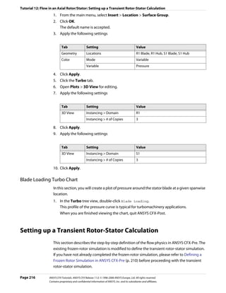 Tutorial 12: Flow in an Axial Rotor/Stator: Setting up a Transient Rotor-Stator Calculation
                     1. From the main menu, select Insert > Location > Surface Group.
                     2. Click OK.
                        The default name is accepted.
                     3. Apply the following settings


                             Tab                    Setting                                        Value
                             Geometry               Locations                                      R1 Blade, R1 Hub, S1 Blade, S1 Hub
                             Color                  Mode                                           Variable
                                                    Variable                                       Pressure

                     4. Click Apply.
                     5. Click the Turbo tab.
                     6. Open Plots > 3D View for editing.
                     7. Apply the following settings


                             Tab                    Setting                                        Value
                             3D View                Instancing > Domain                            R1
                                                    Instancing > # of Copies                       3

                     8. Click Apply.
                     9. Apply the following settings


                             Tab                    Setting                                        Value
                             3D View                Instancing > Domain                            S1
                                                    Instancing > # of Copies                       3

                     10. Click Apply.

Blade Loading Turbo Chart
                     In this section, you will create a plot of pressure around the stator blade at a given spanwise
                     location.
                     1. In the Turbo tree view, double-click Blade Loading.
                        This profile of the pressure curve is typical for turbomachinery applications.
                           When you are finished viewing the chart, quit ANSYS CFX-Post.



Setting up a Transient Rotor-Stator Calculation
                     This section describes the step-by-step definition of the flow physics in ANSYS CFX-Pre. The
                     existing frozen-rotor simulation is modified to define the transient rotor-stator simulation.
                     If you have not already completed the frozen-rotor simulation, please refer to Defining a
                     Frozen Rotor Simulation in ANSYS CFX-Pre (p. 210) before proceeding with the transient
                     rotor-stator simulation.

Page 216          ANSYS CFX Tutorials. ANSYS CFX Release 11.0. © 1996-2006 ANSYS Europe, Ltd. All rights reserved.
                  Contains proprietary and confidential information of ANSYS, Inc. and its subsidiaries and affiliates.
 