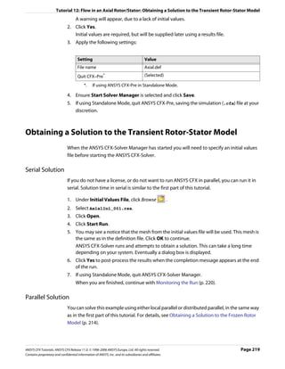 Tutorial 12: Flow in an Axial Rotor/Stator: Obtaining a Solution to the Transient Rotor-Stator Model
                                     A warning will appear, due to a lack of initial values.
                               2. Click Yes.
                                  Initial values are required, but will be supplied later using a results file.
                               3. Apply the following settings:


                                      Setting                                           Value
                                      File name                                         Axial.def
                                      Quit CFX–Pre       *                              (Selected)

                                           *.    If using ANSYS CFX-Pre in Standalone Mode.

                               4. Ensure Start Solver Manager is selected and click Save.
                               5. If using Standalone Mode, quit ANSYS CFX-Pre, saving the simulation (.cfx) file at your
                                  discretion.



Obtaining a Solution to the Transient Rotor-Stator Model
                               When the ANSYS CFX-Solver Manager has started you will need to specify an initial values
                               file before starting the ANSYS CFX-Solver.

Serial Solution
                               If you do not have a license, or do not want to run ANSYS CFX in parallel, you can run it in
                               serial. Solution time in serial is similar to the first part of this tutorial.

                               1. Under Initial Values File, click Browse                               .
                               2. Select AxialIni_001.res.
                               3. Click Open.
                               4. Click Start Run.
                               5. You may see a notice that the mesh from the initial values file will be used. This mesh is
                                  the same as in the definition file. Click OK to continue.
                                  ANSYS CFX-Solver runs and attempts to obtain a solution. This can take a long time
                                  depending on your system. Eventually a dialog box is displayed.
                               6. Click Yes to post-process the results when the completion message appears at the end
                                  of the run.
                               7. If using Standalone Mode, quit ANSYS CFX-Solver Manager.
                                     When you are finished, continue with Monitoring the Run (p. 220).

Parallel Solution
                               You can solve this example using either local parallel or distributed parallel, in the same way
                               as in the first part of this tutorial. For details, see Obtaining a Solution to the Frozen Rotor
                               Model (p. 214).




ANSYS CFX Tutorials. ANSYS CFX Release 11.0. © 1996-2006 ANSYS Europe, Ltd. All rights reserved.                     Page 219
Contains proprietary and confidential information of ANSYS, Inc. and its subsidiaries and affiliates.
 