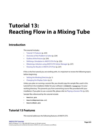 Tutorial 13:
Reacting Flow in a Mixing Tube

Introduction
                               This tutorial includes:
                               •     Tutorial 13 Features (p. 223)
                               •     Overview of the Problem to Solve (p. 224)
                               •     Outline of the Process (p. 224)
                               •     Defining a Simulation in ANSYS CFX-Pre (p. 225)
                               •     Obtaining a Solution using ANSYS CFX-Solver Manager (p. 237)
                               •     Viewing the Results in ANSYS CFX-Post (p. 237)

                               If this is the first tutorial you are working with, it is important to review the following topics
                               before beginning:
                               •     Setting the Working Directory (p. 1)
                               •     Changing the Display Colors (p. 2)
                               Unless you plan on running a session file, you should copy the sample files used in this
                               tutorial from the installation folder for your software (<CFXROOT>/examples/) to your
                               working directory. This prevents you from overwriting source files provided with your
                               installation. If you plan to use a session file, please refer to Playing a Session File (p. 225).
                               Sample files referenced by this tutorial include:
                               •     Reactor.pre
                               •     ReactorExpressions.ccl
                               •     ReactorMesh.gtm




Tutorial 13 Features
                               This tutorial addresses the following features of ANSYS CFX.


ANSYS CFX Tutorials                                                                                                      Page 223
ANSYS CFX Release 11.0. © 1996-2006 ANSYS Europe, Ltd. All rights reserved.
Contains proprietary and confidential information of ANSYS, Inc. and its subsidiaries and affiliates.
 