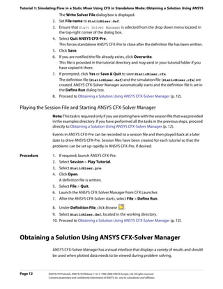Tutorial 1: Simulating Flow in a Static Mixer Using CFX in Standalone Mode: Obtaining a Solution Using ANSYS
                         The Write Solver File dialog box is displayed.
                   2. Set File name to StaticMixer.def.
                   3. Ensure that Start Solver Manager is selected from the drop down menu located in
                      the top-right corner of the dialog box.
                   4. Select Quit ANSYS CFX-Pre.
                      This forces standalone ANSYS CFX-Pre to close after the definition file has been written.
                   5. Click Save.
                   6. If you are notified the file already exists, click Overwrite.
                      This file is provided in the tutorial directory and may exist in your tutorial folder if you
                      have copied it there.
                   7. If prompted, click Yes or Save & Quit to save StaticMixer.cfx.
                      The definition file (StaticMixer.def) and the simulation file (StaticMixer.cfx) are
                      created. ANSYS CFX-Solver Manager automatically starts and the definition file is set in
                      the Define Run dialog box.
                   8. Proceed to Obtaining a Solution Using ANSYS CFX-Solver Manager (p. 12).

Playing the Session File and Starting ANSYS CFX-Solver Manager
                   Note: This task is required only if you are starting here with the session file that was provided
                   in the examples directory. If you have performed all the tasks in the previous steps, proceed
                   directly to Obtaining a Solution Using ANSYS CFX-Solver Manager (p. 12).
                   Events in ANSYS CFX-Pre can be recorded to a session file and then played back at a later
                   date to drive ANSYS CFX-Pre. Session files have been created for each tutorial so that the
                   problems can be set up rapidly in ANSYS CFX-Pre, if desired.

Procedure          1. If required, launch ANSYS CFX-Pre.
                   2. Select Session > Play Tutorial.
                   3. Select StaticMixer.pre.
                   4. Click Open.
                      A definition file is written.
                   5. Select File > Quit.
                   6. Launch the ANSYS CFX-Solver Manager from CFX Launcher.
                   7. After the ANSYS CFX-Solver starts, select File > Define Run.

                   8. Under Definition File, click Browse                               .
                   9. Select StaticMixer.def, located in the working directory.
                   10. Proceed to Obtaining a Solution Using ANSYS CFX-Solver Manager (p. 12).



Obtaining a Solution Using ANSYS CFX-Solver Manager
                   ANSYS CFX-Solver Manager has a visual interface that displays a variety of results and should
                   be used when plotted data needs to be viewed during problem solving.



Page 12         ANSYS CFX Tutorials. ANSYS CFX Release 11.0. © 1996-2006 ANSYS Europe, Ltd. All rights reserved.
                Contains proprietary and confidential information of ANSYS, Inc. and its subsidiaries and affiliates.
 