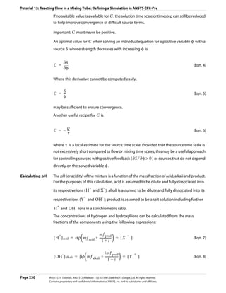 Tutorial 13: Reacting Flow in a Mixing Tube: Defining a Simulation in ANSYS CFX-Pre

                    If no suitable value is available for C , the solution time scale or timestep can still be reduced
                    to help improve convergence of difficult source terms.

                    Important: C must never be positive.

                    An optimal value for C when solving an individual equation for a positive variable φ with a
                    source S whose strength decreases with increasing φ is


                              ∂S
                     C =                                                                                                 (Eqn. 4)
                              ∂φ

                    Where this derivative cannot be computed easily,

                         S
                     C = --
                          -                                                                                              (Eqn. 5)
                         φ

                    may be sufficient to ensure convergence.
                    Another useful recipe for C is


                           ρ
                     C = – --
                            -                                                                                            (Eqn. 6)
                           τ

                    where τ is a local estimate for the source time scale. Provided that the source time scale is
                    not excessively short compared to flow or mixing time scales, this may be a useful approach
                    for controlling sources with positive feedback ( ∂S ⁄ ∂φ > 0 ) or sources that do not depend
                    directly on the solved variable φ .

Calculating pH      The pH (or acidity) of the mixture is a function of the mass fraction of acid, alkali and product.
                    For the purposes of this calculation, acid is assumed to be dilute and fully dissociated into
                                                      +               -
                    its respective ions ( H and X ); alkali is assumed to be dilute and fully dissociated into its
                                                 +                -
                    respective ions ( Y and OH ); product is assumed to be a salt solution including further
                        +                -
                     H and OH ions in a stoichiometric ratio.
                    The concentrations of hydrogen and hydroxyl ions can be calculated from the mass
                    fractions of the components using the following expressions:


                                                 mf prod
                     [ H ] acid = αρ ⎛ mf acid + --------------- ⎞ = [ X ]
                        +                                               i–i
                                                               -                                                         (Eqn. 7)
                                     ⎝              1+i ⎠

                                                      imf prod
                     [ OH ] alkali = βρ ⎛ mf alkali + ----------------- ⎞ = [ Y ]
                         -                                                     i+i
                                                                      -                                                  (Eqn. 8)
                                        ⎝                 1+i ⎠



Page 230         ANSYS CFX Tutorials. ANSYS CFX Release 11.0. © 1996-2006 ANSYS Europe, Ltd. All rights reserved.
                 Contains proprietary and confidential information of ANSYS, Inc. and its subsidiaries and affiliates.
 