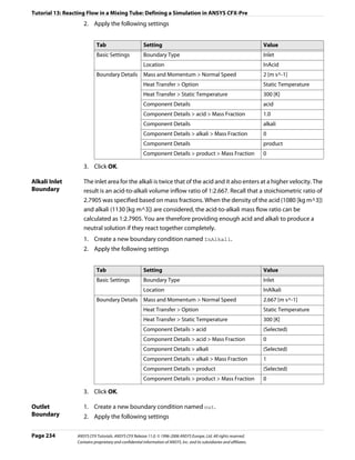 Tutorial 13: Reacting Flow in a Mixing Tube: Defining a Simulation in ANSYS CFX-Pre
                    2. Apply the following settings


                            Tab                         Setting                                                          Value
                            Basic Settings              Boundary Type                                                    Inlet
                                                        Location                                                         InAcid
                            Boundary Details            Mass and Momentum > Normal Speed                                 2 [m s^-1]
                                                        Heat Transfer > Option                                           Static Temperature
                                                        Heat Transfer > Static Temperature                               300 [K]
                                                        Component Details                                                acid
                                                        Component Details > acid > Mass Fraction                         1.0
                                                        Component Details                                                alkali
                                                        Component Details > alkali > Mass Fraction                       0
                                                        Component Details                                                product
                                                        Component Details > product > Mass Fraction                      0

                    3. Click OK.

Alkali Inlet        The inlet area for the alkali is twice that of the acid and it also enters at a higher velocity. The
Boundary            result is an acid-to-alkali volume inflow ratio of 1:2.667. Recall that a stoichiometric ratio of
                    2.7905 was specified based on mass fractions. When the density of the acid (1080 [kg m^3])
                    and alkali (1130 [kg m^3]) are considered, the acid-to-alkali mass flow ratio can be
                    calculated as 1:2.7905. You are therefore providing enough acid and alkali to produce a
                    neutral solution if they react together completely.
                    1. Create a new boundary condition named InAlkali.
                    2. Apply the following settings


                            Tab                         Setting                                                          Value
                            Basic Settings              Boundary Type                                                    Inlet
                                                        Location                                                         InAlkali
                            Boundary Details            Mass and Momentum > Normal Speed                                 2.667 [m s^-1]
                                                        Heat Transfer > Option                                           Static Temperature
                                                        Heat Transfer > Static Temperature                               300 [K]
                                                        Component Details > acid                                         (Selected)
                                                        Component Details > acid > Mass Fraction                         0
                                                        Component Details > alkali                                       (Selected)
                                                        Component Details > alkali > Mass Fraction                       1
                                                        Component Details > product                                      (Selected)
                                                        Component Details > product > Mass Fraction                      0

                    3. Click OK.

Outlet              1. Create a new boundary condition named out.
Boundary            2. Apply the following settings

Page 234         ANSYS CFX Tutorials. ANSYS CFX Release 11.0. © 1996-2006 ANSYS Europe, Ltd. All rights reserved.
                 Contains proprietary and confidential information of ANSYS, Inc. and its subsidiaries and affiliates.
 