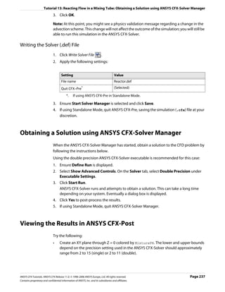 Tutorial 13: Reacting Flow in a Mixing Tube: Obtaining a Solution using ANSYS CFX-Solver Manager
                               3. Click OK.

                               Note: At this point, you might see a physics validation message regarding a change in the
                               advection scheme. This change will not affect the outcome of the simulation; you will still be
                               able to run this simulation in the ANSYS CFX-Solver.

Writing the Solver (.def) File
                               1. Click Write Solver File                   .
                               2. Apply the following settings:


                                      Setting                                           Value
                                      File name                                         Reactor.def
                                      Quit CFX–Pre*                                     (Selected)

                                           *.    If using ANSYS CFX-Pre in Standalone Mode.

                               3. Ensure Start Solver Manager is selected and click Save.
                               4. If using Standalone Mode, quit ANSYS CFX-Pre, saving the simulation (.cfx) file at your
                                  discretion.



Obtaining a Solution using ANSYS CFX-Solver Manager
                               When the ANSYS CFX-Solver Manager has started, obtain a solution to the CFD problem by
                               following the instructions below.
                               Using the double precision ANSYS CFX-Solver executable is recommended for this case:
                               1. Ensure Define Run is displayed.
                               2. Select Show Advanced Controls. On the Solver tab, select Double Precision under
                                  Executable Settings.
                               3. Click Start Run.
                                  ANSYS CFX-Solver runs and attempts to obtain a solution. This can take a long time
                                  depending on your system. Eventually a dialog box is displayed.
                               4. Click Yes to post-process the results.
                               5. If using Standalone Mode, quit ANSYS CFX-Solver Manager.



Viewing the Results in ANSYS CFX-Post
                               Try the following:
                               •     Create an XY plane through Z = 0 colored by MixturePH. The lower and upper bounds
                                     depend on the precision setting used in the ANSYS CFX-Solver should approximately
                                     range from 2 to 15 (single) or 2 to 11 (double).




ANSYS CFX Tutorials. ANSYS CFX Release 11.0. © 1996-2006 ANSYS Europe, Ltd. All rights reserved.                    Page 237
Contains proprietary and confidential information of ANSYS, Inc. and its subsidiaries and affiliates.
 