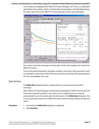 Tutorial 1: Simulating Flow in a Static Mixer Using CFX in Standalone Mode: Obtaining a Solution Using ANSYS
                               Two windows are displayed when ANSYS CFX-Solver Manager runs. There is an adjustable
                               split between the windows, which is oriented either horizontally or vertically depending on
                               the aspect ratio of the entire ANSYS CFX-Solver Manager window (also adjustable).




                               One window shows the convergence history plots and the other displays text output from
                               ANSYS CFX-Solver.
                               The text lists physical properties, boundary conditions and various other parameters used
                               or calculated in creating the model. All the text is written to the output file automatically (in
                               this case, StaticMixer_001.out).

Start the Run
                               The Define Run dialog box allows configuration of a run for processing by ANSYS
                               CFX-Solver.
                               When ANSYS CFX-Solver Manager is launched automatically from ANSYS CFX-Pre, all of the
                               information required to perform a new serial run (on a single processor) is entered
                               automatically. You do not need to alter the information in the Define Run dialog box. This
                               is a very quick way to launch into ANSYS CFX-Solver without having to define settings and
                               values.

Procedure                      1. Ensure that the Define Run dialog box is displayed.
                               2. Click Start Run.




ANSYS CFX Tutorials. ANSYS CFX Release 11.0. © 1996-2006 ANSYS Europe, Ltd. All rights reserved.                        Page 13
Contains proprietary and confidential information of ANSYS, Inc. and its subsidiaries and affiliates.
 