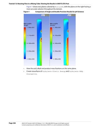 Tutorial 13: Reacting Flow in a Mixing Tube: Viewing the Results in ANSYS CFX-Post
                          Figure 1 shows two planes colored by MixturePH, with the plane on the right having a
                          more accurate solution throughout the domain.
                    Figure 1                 Comparison of Single and Double Precision Results for pH Variance




                    •     View the acid, alkali and product mass fractions on the same plane.
                    •     Create isosurfaces of Turbulence Kinetic Energy and Turbulence Eddy
                          Dissipation.




Page 238         ANSYS CFX Tutorials. ANSYS CFX Release 11.0. © 1996-2006 ANSYS Europe, Ltd. All rights reserved.
                 Contains proprietary and confidential information of ANSYS, Inc. and its subsidiaries and affiliates.
 