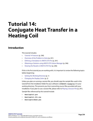 Tutorial 14:
Conjugate Heat Transfer in a
Heating Coil

Introduction
                               This tutorial includes:
                               •     Tutorial 14 Features (p. 240)
                               •     Overview of the Problem to Solve (p. 241)
                               •     Defining a Simulation in ANSYS CFX-Pre (p. 241)
                               •     Obtaining a Solution using ANSYS CFX-Solver Manager (p. 246)
                               •     Viewing the Results in ANSYS CFX-Post (p. 246)

                               If this is the first tutorial you are working with, it is important to review the following topics
                               before beginning:
                               •     Setting the Working Directory (p. 1)
                               •     Changing the Display Colors (p. 2)
                               Unless you plan on running a session file, you should copy the sample files used in this
                               tutorial from the installation folder for your software (<CFXROOT>/examples/) to your
                               working directory. This prevents you from overwriting source files provided with your
                               installation. If you plan to use a session file, please refer to Playing a Session File (p. 241).
                               Sample files referenced by this tutorial include:
                               •     HeatingCoil.pre
                               •     HeatingCoil_001.res
                               •     HeatingCoilMesh.gtm




ANSYS CFX Tutorials                                                                                                      Page 239
ANSYS CFX Release 11.0. © 1996-2006 ANSYS Europe, Ltd. All rights reserved.
Contains proprietary and confidential information of ANSYS, Inc. and its subsidiaries and affiliates.
 